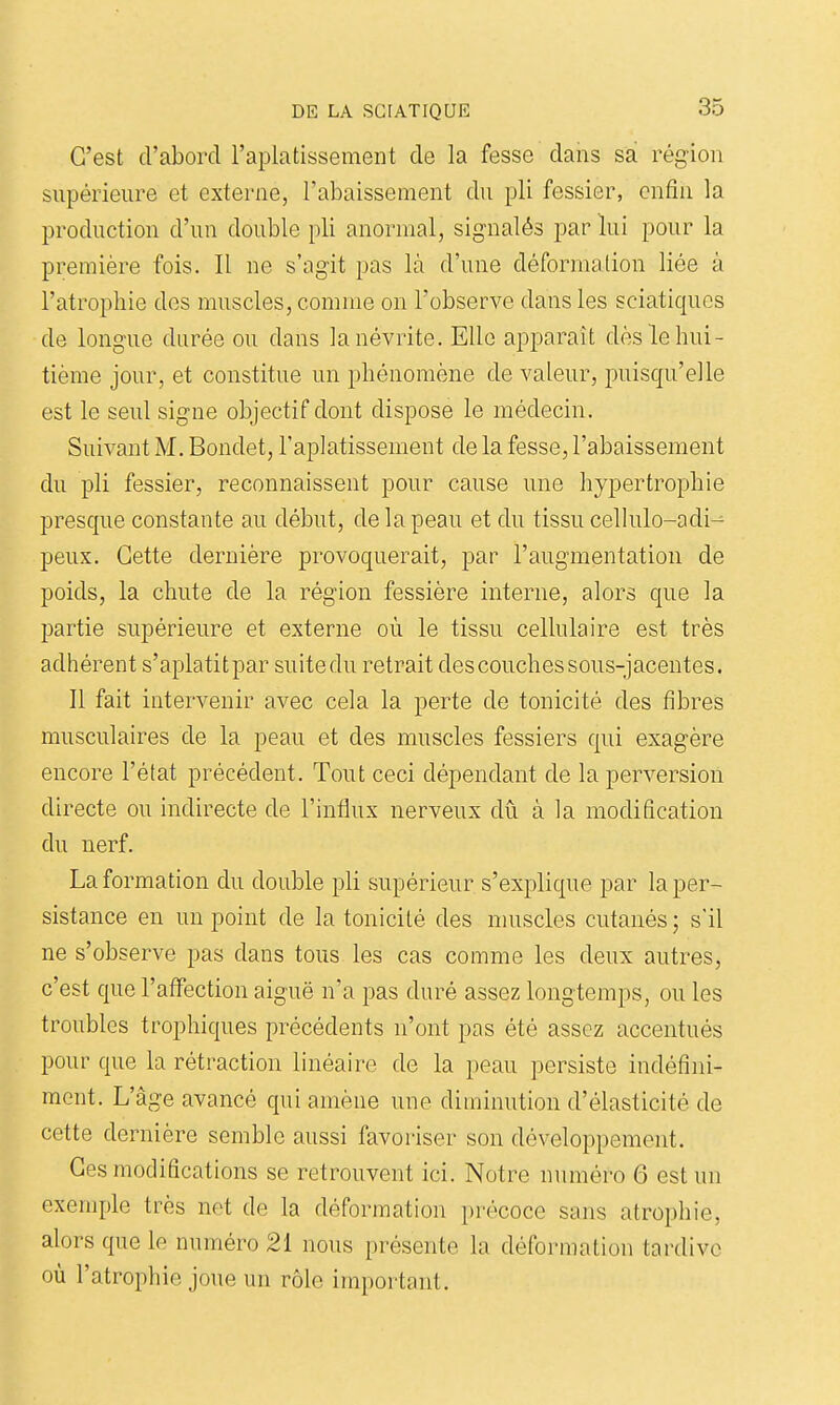 C'est d'abord l'aplatissement de la fesse dans sa région supérieure et externe, l'abaissement du pli fessier, enfin la production d'un double pli anormal, signalés par lui pour la première fois. Il ne s'agit pas là d'une déformation liée à l'atrophie des muscles, comme on l'observe dans les sciatiqucs de longue durée ou dans la névrite. Elle apparaît dès le hui- tième jour, et constitue un phénomène de valeur, puisqu'elle est le seul signe objectif dont dispose le médecin. Suivant M. Bondet, l'aplatissement de la fesse, l'abaissement du pli fessier, reconnaissent pour cause une hypertrophie presque constante au début, de la peau et du tissu cellulo-adi^ peux. Cette dernière provoquerait, par l'augmentation de poids, la chute de la région fessière interne, alors que la partie supérieure et externe où le tissu cellulaire est très adhérent s'aplatitpar suite du retrait des couches sous-jacentes. Il fait intervenir avec cela la perte de tonicité des fibres musculaires de la peau et des muscles fessiers qui exagère encore l'état précédent. Tout ceci dépendant de la perversion directe ou indirecte de l'influx nerveux dû à la modification du nerf. La formation du double pli supérieur s'explique par la per- sistance en un point de la tonicité des muscles cutanés; s'il ne s'observe pas dans tous les cas comme les deux autres, c'est que l'affection aiguë n'a pas duré assez longtemps, ou les troubles trophiques précédents n'ont pas été assez accentués pour que la rétraction linéaire de la peau persiste indéfini- ment. L'âge avancé qui amène une diminution d'élasticité de cette dernière semble aussi favoriser son développement. Ces modifications se retrouvent ici. Notre numéro 6 est un exemple très net de la déformation précoce sans atrophie, alors que le numéro 21 nous présente la déformation tardive où l'atrophie joue un rôle important.