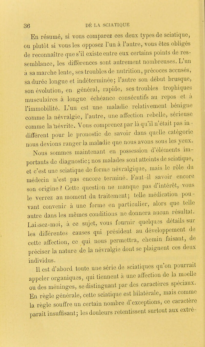 En résumé, si vous comparez ces deux types de sciatique, ou plutôt si vous les opposez l'un à l'autre, vous êtes obligés de reconnaître que s'il existe entre eux certains points de res- semblance, les différences sont autrement nombreuses. L'un a sa marche lente, ses troubles de nutrition, précoces accusés, sa durée longue et indéterminée; l'autre son début brusque, son évolution, en général, rapide, ses troubles tropliiques musculaires à longue échéance consécutifs au repos et à l'immobilité. L'un est une maladie relativement bénigne comme la névralgie, l'autre, une affection rebelle, sérieuse comme la 'névrite. Vous comprenez par là qu'il n'était pas in - différent pour le pronostic de savoir dans quelle catégorie nous devions ranger la maladie que nous avons sous les yeux. Nous sommes maintenant en possession d'éléments im- portants de diagnostic ; nos malades sont atteints de sciatique, et c'est une sciatique de forme névralgique, mais le rôle du médecin n'est pas encore terminé. Faut-il savoir encore son origine ? Cette question ne manque pas d'intérêt, vous le verrez au moment du traitement5 telle médication pou- vant convenir à une forme en particulier, alors que telle autre dans les mêmes conditions ne donnera aucun résultat. Laissez-moi, à ce sujet, vous fournir quelques détails sur les différentes causes qui président au développement de cette affection, ce qui nous permettra, chemin faisant, de préciser la nature de la névralgie dont se plaignent ces deux individus. Il est d'abord toute une série de sciatiques qu'on pourrait appeler organiques, qui tiennent à une affection de la moelle ou des méninges, se distinguant par des caractères spéciaux. En règle générale, cette sciatique est bilatérale, mais comme la règle souffre un certain nombre d'exceptions, ce caractère paraît insufdsant; les douleurs retentissent surtout aux extre-