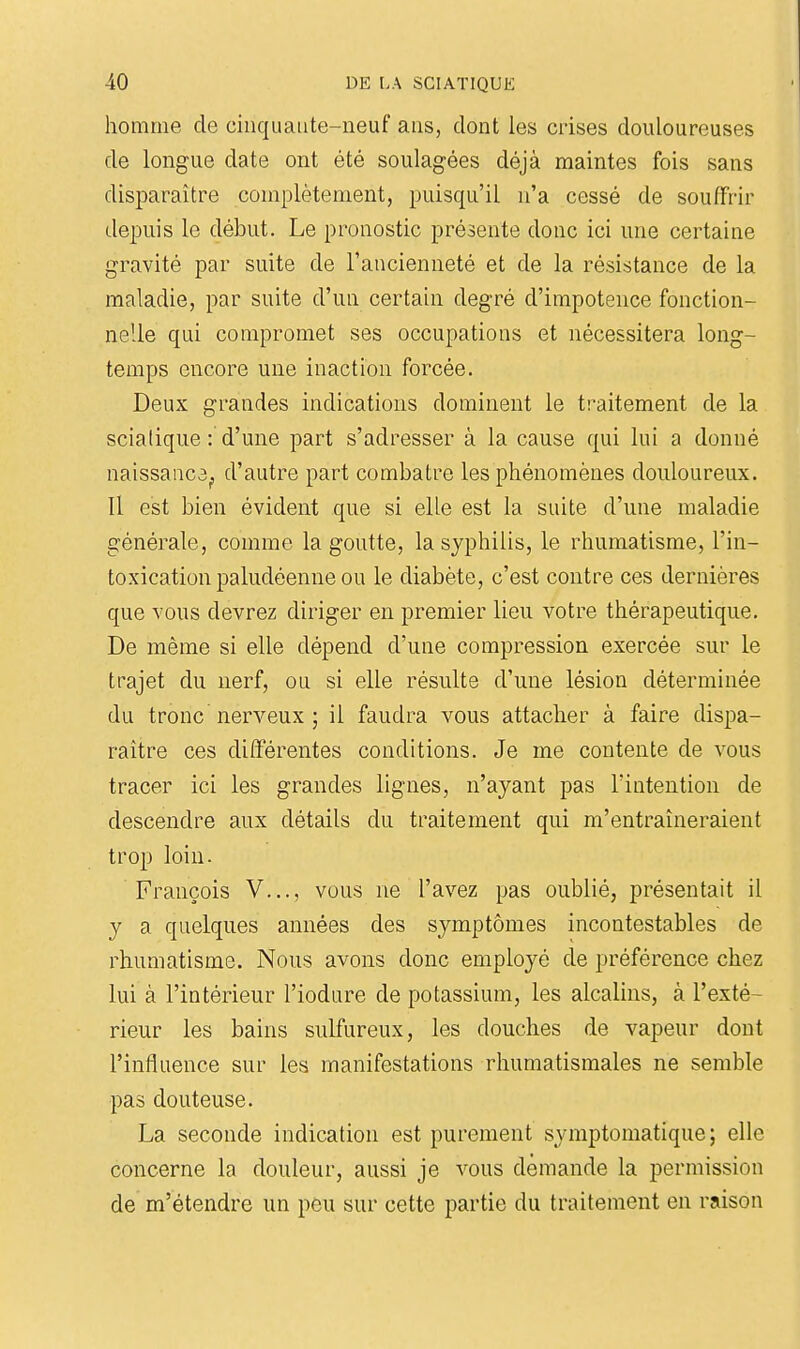 homme de cinquante-neuf ans, dont les crises douloureuses de longue date ont été soulagées déjà maintes fois sans disparaître complètement, puisqu'il n'a cessé de souffrir depuis le début. Le pronostic présente donc ici une certaine gravité par suite de l'ancienneté et de la résistance de la maladie, par suite d'un certain degré d'impotence fonction- nelle qui compromet ses occupations et nécessitera long- temps encore une inaction forcée. Deux grandes indications dominent le traitement de la scialique : d'une part s'adresser à la cause qui lui a donné naissaiica^ d'autre part combatre les phénomènes douloureux. Il est bien évident que si elle est la suite d'une maladie générale, comme la goutte, la syphilis, le rhumatisme, l'in- toxication paludéenne ou le diabète, c'est contre ces dernières que vous devrez diriger en premier lieu votre thérapeutique. De même si elle dépend d'une compression exercée sur le trajet du nerf, ou si elle résulte d'une lésion déterminée du tronc nerveux ; il faudra vous attacher à faire dispa- raître ces différentes conditions. Je me contente de vous tracer ici les grandes lignes, n'ayant pas l'intention de descendre aux détails du traitement qui m'entraîneraient trop loin. François V..., vous ne l'avez pas oublié, présentait il y a quelques années des symptômes incontestables de rhumatisme. Nous avons donc employé de préférence chez lui à l'intérieur l'iodure de potassium, les alcalins, à l'exté- rieur les bains sulfureux, les douches de vapeur dont l'influence sur les manifestations rhumatismales ne semble pas douteuse. La seconde indication est purement symptomatique ; elle concerne la douleur, aussi je vous demande la permission de m'étendre un peu sur cette partie du traitement en raison