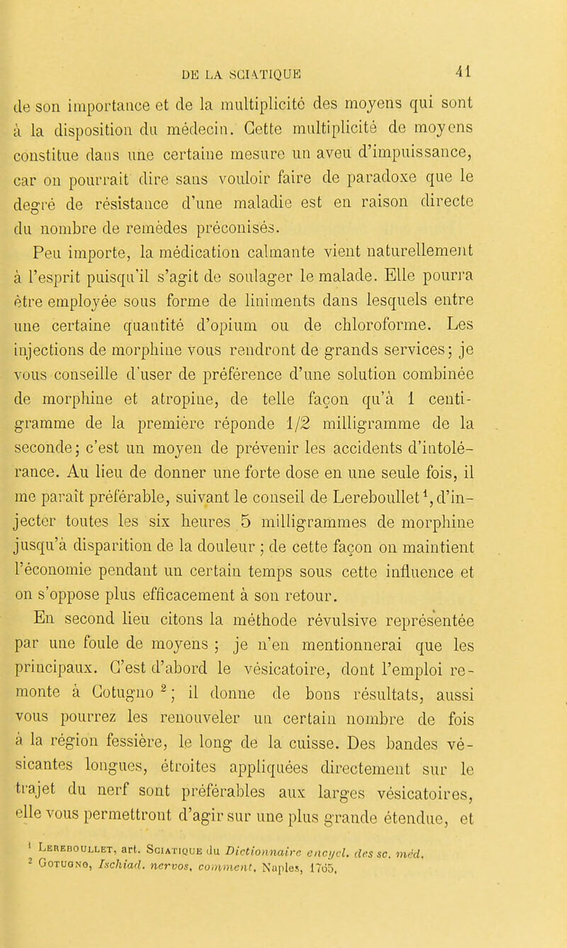 lie son importance et de la multiplicité des moyens qui sont à la disposition du médecin. Cette multiplicité de moyens constitue dans une certaine mesure un aveu d'impuissance, car on pourrait dire sans vouloir faire de paradoxe que le degré de résistance d'une maladie est en raison directe du nombre de remèdes préconisés. Peu importe, la médication calmante vient naturellement à l'esprit puisqu'il s'agit do soulager le malade. Elle pourra être employée sous forme de liniments dans lesquels entre une certaine quantité d'opium ou de chloroforme. Les injections de morphine vous rendront de grands services; je vous conseille d'user de préférence d'une solution combinée de morphine et atropine, de telle façon qu'à 1 centi- gramme de la première réponde 1/2 milligramme de la seconde; c'est un moyen de prévenir les accidents d'intolé- rance. Au lieu de donner une forte dose en une seule fois, il me paraît préférable, suivant le conseil de LerebouUet^ d'in- jecter toutes les six heures 5 milligrammes de morphine jusqu'à disparition de la douleur ; de cette façon on maintient l'économie pendant un certain temps sous cette influence et on s'oppose plus efficacement à son retour. En second lieu citons la méthode révulsive représentée par une foule de moyens ; je n'en mentionnerai que les principaux. C'est d'abord le vésicatoire, dont l'emploi re- monte à Cotugno 2 ; il donne de bons résultats, aussi vous pourrez les renouveler un certain nombre de fois à la région fessière, le long de la cuisse. Des bandes vé- sicantes longues, étroites appliquées directement sur le trajet du nerf sont préférables aux larges vésicatoires, elle vous permettront d'agir sur une plus grande étendue, et I Lereboullet, art. Sciatique du Dictionnaire enci/cl. cU^ssc. mcd, ■ GoTUONo, Ischiad. nervos, comment, Naples, 1765.