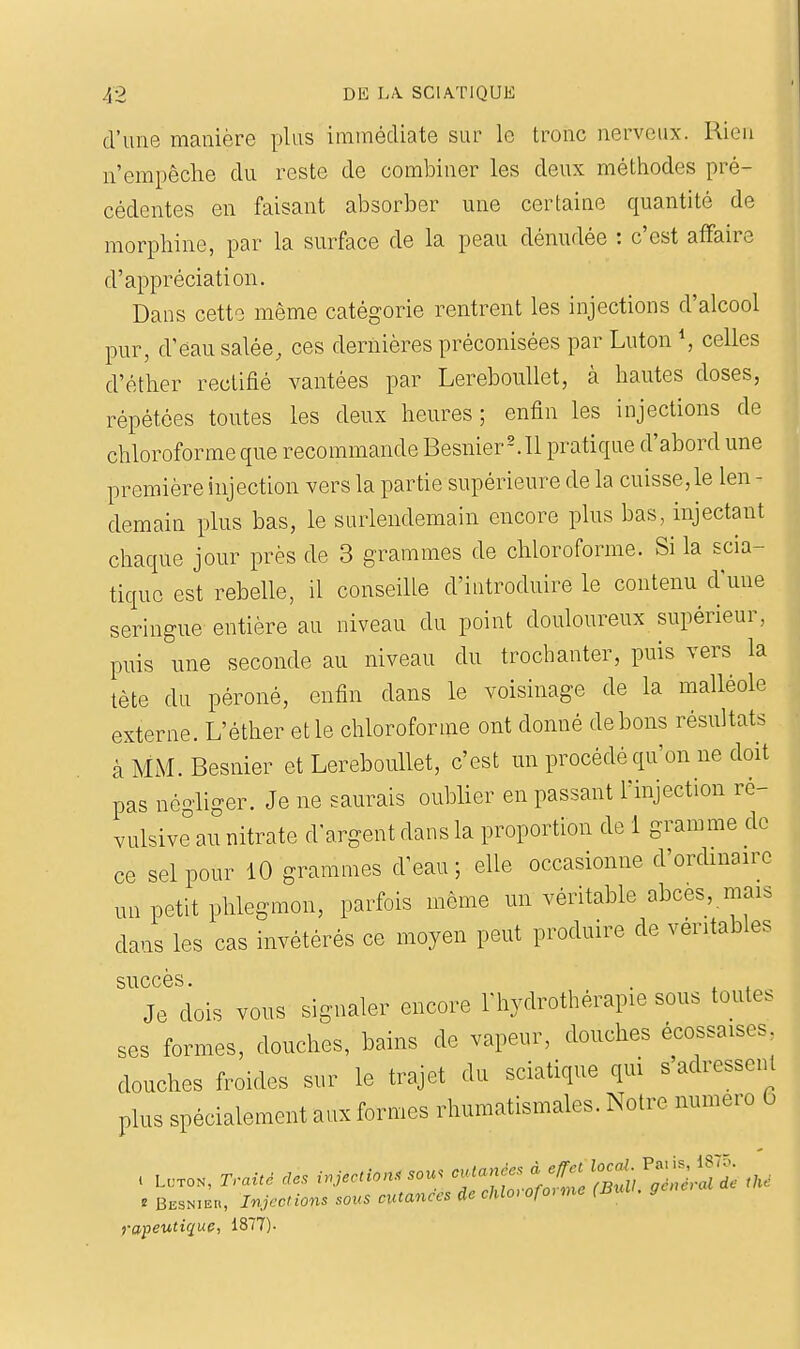 d'une manière plus immédiate sur le tronc nerveux. Rien n'empêche du reste de combiner les deux méthodes pré- cédentes en faisant absorber une certaine quantité de morphine, par la surface de la peau dénudée : c'est affaire d'appréciation. Dans cette même catégorie rentrent les injections d'alcool pur, d'eau salée, ces dernières préconisées par Luton \ celles d'éther rectifié vantées par Lereboullet, à hautes doses, répétées toutes les deux heures ; enfin les injections de chloroforme que recommande BesnierMl pratique d'abord une première injection vers la partie supérieure de la cuisse,le len - demain plus bas, le surlendemain encore plus bas, injectant chaque jour près de 3 grammes de chloroforme. Si la scia- tique est rebelle, il conseille d'introduire le contenu d'une seringue entière au niveau du point douloureux supérieur, puis une seconde au niveau du trocbanter, puis vers la tète du péroné, enfin dans le voisinage de la malléole externe. L'éther etle chloroforme ont donné debons résultats àMM.Besnier et Lereboullet, c'est un procédé qu'on ne doit pas néo'liger. Je ne saurais oublier en passant l'injection ré- vulsive^au nitrate d'argent dans la proportion de 1 gramme de ce sel pour 10 grammes d'eau; elle occasionne d'ordmaire un petit phlegmon, parfois même un véritable abcès, mais dans les cas invétérés ce moyen peut produire de véritables succès. . Je dois vous signaler encore Thydrothérapie sous toutes ses formes, douches, bains de vapeur, douches écossaises douches froides sur le trajet du sciatique qui s adressent plus spécialement aux formes rhumatismales. Notre numéro 6 c LCTOK, Trait, des i.Jection. sou. -'^f'^ÎIl S'Ï^'^'^'ï '^'^ « Besnieu, Tnjccions sous cutanées de ehlo, ofo>me (Bull, gcne, rapeutique, 1877)-