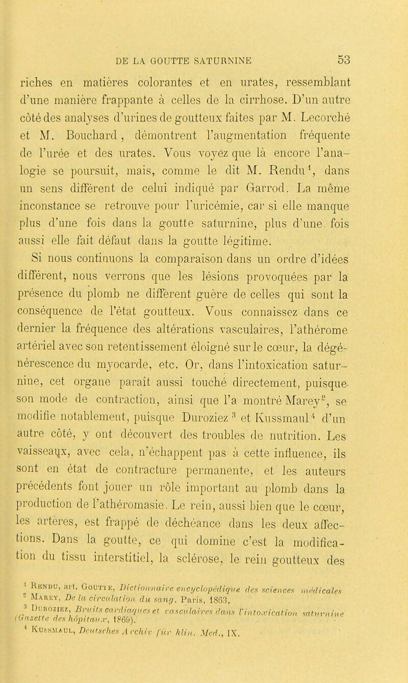 riches en matières colorantes et en iirates, ressemblant d'une manière frappante à celles de la cirrhose. D'un autre côté des analyses d'urines de goutteux faites par M. Lecorché et M. Bouchard, démontrent l'augmentation fréquente de l'urée et des urates. Vous voyez que là encore l'ana- logie se poursuit, mais, comme le dit M. Rendu^, dans un sens différent de celui indiqué par Garrod. La même inconstance se retrouve pour Turicémie, car si elle manque plus d'une fois dans la goutte saturnine, plus d'une, fois aussi elle fait défaut dans la goutte légitime. Si nous continuons la comparaison dans un ordre d'idées différent, nous verrous que les lésions provoquées par la présence du plomb ne diffèrent guère de celles qui sont la conséquence de l'état goutteux. Vous connaissez dans ce dernier la fréquence des altérations vasculaires, l'athérome artériel avec son retentissement éloigné sur le cœur, la dégé- nérescence du myocarde, etc. Or, dans l'intoxication satur- nine, cet organe parait aussi touché directement, puisque- son mode de contraction, ainsi que l'a montré Marey-, se modifie notablement, puisque Duroziez ^ et Kussmaul'' d'un autre côté, y ont découvert des troubles de nutrition. Les vaisseaux, avec cela, n'échappent pas à cette influence, ils sont en état de contracture permanente, et les auteurs précédents font jouer un rôle important au plomb dans la production de l'athéromasie. Le rein, aussi bien que le coeur, les artères, est frappé de déchéance dans les deux affec- tions. Dans la goutte, ce qui domine c'est la modifica- tion du tissu interstitiel, la sclérose, le rein goutteux des ^ RiiNDU, arl. GoUTiii, Diciinmm.ire encyclopcdiqve des sciences médicales - MARiiY, De la circulation du sanrj. Paris, 1863. 3 Di;bozif.z Bruits cardiaques et rasculaircs dans Vinto.riaition saturnine iOazette des hopitau.r, i86ii). ' KviUMAVi., Drutsclies Arcliiv fin- lili,,. Mcd., IX.