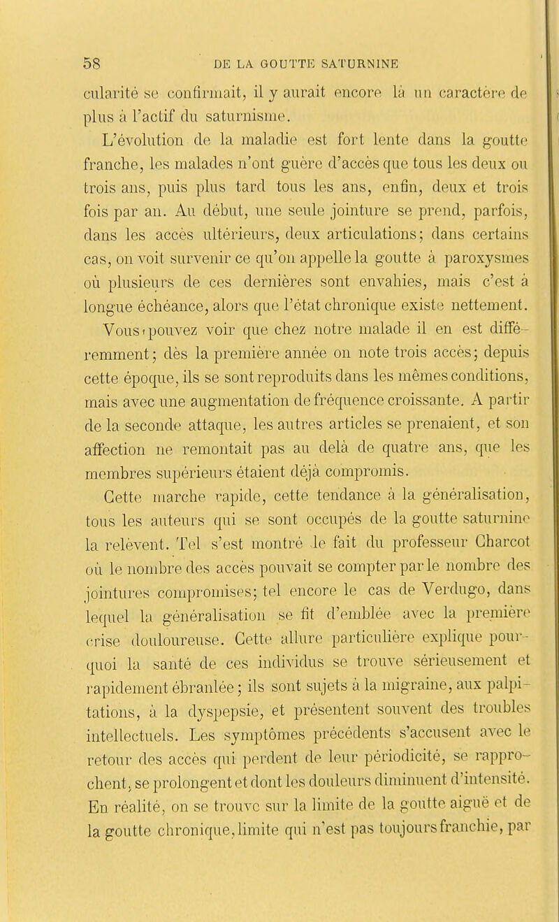 cularité se confiriuait, il y aurait oncore là mi (laractori' de plus à l'actif du saturnisme. L'évolution de la maladie est fort lente dans la goutte franche, les malades n'ont guère d'accès que tous les deux ou trois ans, puis plus tard tous les ans, enfin, deux et trois fois par au. Au début, une seide jointure se prend, parfois, dans les accès ultérieurs, deux articnlations ; dans certains cas, on voit survenir ce qu'on appelle la goutte à paroxysmes où plusieurs de ces dernières sont envahies, mais c'est à longue échéance, alors que l'état chronique existe nettement. Vous t pouvez voir que chez notre malade il en est diffé- remment ; dès la première année on note trois accès ; depuis cette époque, ils se sont reproduits dans les mêmes conditions, mais avec une augmentation de fréquence croissante. A partir de la seconde attaque, les autres articles se prenaient, et son affection ne remontait pas au delà de quatre ans, que les membres supérieurs étaient déjà compromis. Cette marche rapide, cette tendance à la généralisation, tous les auteurs qui se sont occupés de la goutte saturnine la relèvent. Tel s'est montré le fait du professeur Gharcot où le nombre des accès pouvait se compter parle nombre des jointures compromises; tel encore le cas de Verdugo, dans lequel la généralisation se fit d'emblée avec la première crise douloureuse. Cette allure particuhère explique pour- quoi la santé de ces individus se trouve sérieusement et rapidement ébranlée ; ils sont sujets à la migraine, aux palpi- tations, à la dyspepsie, et présentent souvent des troubles intellectuels. Les symptômes précédents s'accusent avec le retour des accès qui perdent de leur périodicité, se rappro- chent, se prolongent et dont les douleurs diminuent d'intensité. En réalité, on se trouve sur la limite de la goutte aiguë et de la goutte chronique, limite qui n'est pas toujours franchie, par