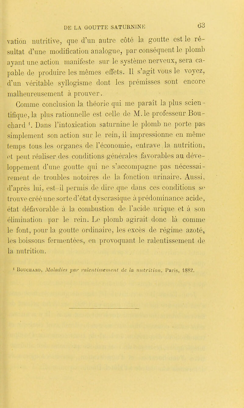 vatiûii nutritive, que d'un autre côté la goutte est le ré- sultat d'une modification analogue, par conséquent le plomb ayant une action manifeste sur le système nerveux, sera ca- pable de produire les mêmes effets. Il s'agit vous le voyez, d'un véritable syllogisme dont les prémisses sont encore malheureusement à prouver. Gomme conclusion la théorie qui me paraît la plus scien - tifique,la plus rationnelle est celle de M. le professeur Bou- chard K Dans l'intoxication saturnine le plomb ne porte pas simplement son action sur le rein, il impressionne en même temps tous les organes de l'économie, entrave la nutrition, et peut réaliser des conditions générales ftivorables au déve- loppement d'une goutte qui ne s'accompagne pas nécessai- rement de troubles notoires de la fonction urinaire. Aussi, d'après lui, est -il permis de dire que (hins ces conditions s(^ trouve créé une sorte d'état dyscrasiqne àprédominance acide, état défavorable à la combustion de l'acide urique et à son élimination par le rein. Le plomb agirait donc là comme le font, pour la goutte ordinaire, les excès de régime azoté, les boissons fermentées, en provoquant le ralentissement de la nutrition. BûucnABU, Maladies jpar ralentissement de la nutrition. Paris, 1882.