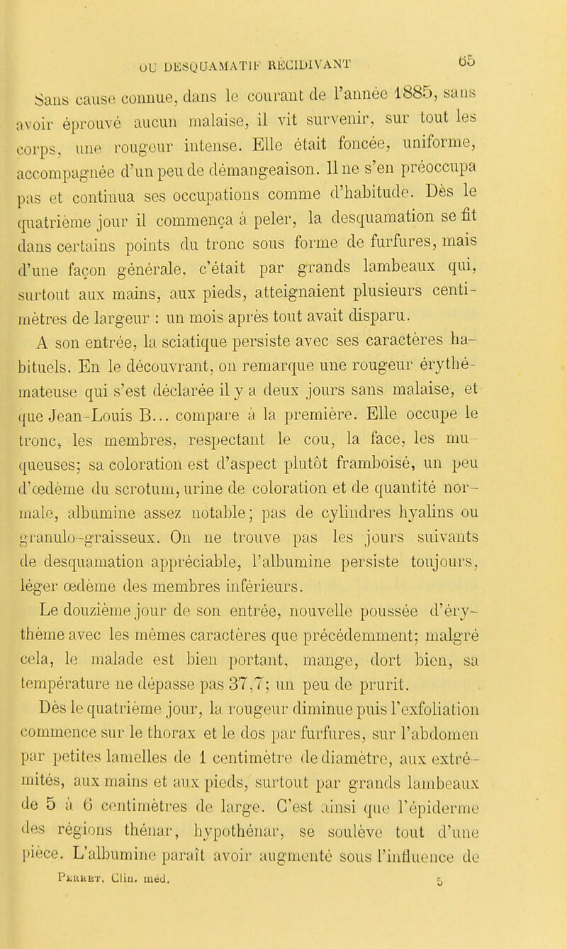 Sans cause connue, dans le courant de l'année 1885, sans avoir éprouvé aucun malaise, il vit survenir, sur tout les corps, une rougeur intense. Elle était foncée, uniforme, accompagnée d'un peu de démangeaison, line s'en préoccupa pas et continua ses occupations comme d'habitude. Dès le (quatrième jour il commença à peler, la desquamation se fit dans certains points du tronc sous forme de furfures, mais d'une façon générale, c'était par grands lambeaux qui, surtout aux mains, aux pieds, atteignaient plusieurs centi- mètres de largeur : un mois après tout avait disparu. A son entrée, la sciatique persiste avec ses caractères ha- bituels. En le découvrant, on remarque une rougeur érythé- raateuse qui s'est déclarée il y a deux jours sans malaise, et que Jean-Louis B... compare à la première. Elle occupe le tronc, les membres, respectant le cou, la face, les mu- queuses; sa coloration est d'aspect plutôt framboisé, un peu d'œdème du scrotum, urine de coloration et de quantité nor- male, albumine assez notable; pas de cylindres hyalins ou granulo-graisseux. On ne trouve pas les jours suivants de desquamation appréciable, l'albumine persiste toujours, léger œdème des membres inférieurs. Le douzième jour de son entrée, nouvelle poussée d'éry- thème avec les mêmes caractères que précédemment; malgré cela, le malade est bien portant, mange, dort bien, sa température ne dépasse pas 37,7; un peu de prurit. Dès le quatrième jour, la rougeur diminue puis l'exfoliation commence sur le thorax et le dos par furfures, sur l'abdomen par petites lamelles de 1 centimètre de diamètre, aux extré- mités, aux mains et aux pieds, surtout par grands lambeaux de 5 y 6 centimètres de large. C'est ainsi que l'épiderme lies régions thénar, hypothéiiar, se soulève tout d'une pièce. L'albumine paraît avoir augmenté sous l'influence de