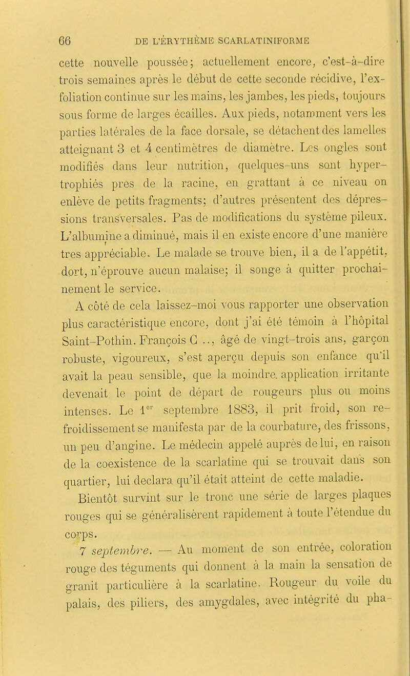 cette nouvelle poussée; actuellement encore, c'est-à-dire trois semaines après le début de cette seconde récidive, l'ex- foliation continue sur les mains, les jambes, les pieds, toujours sous forme de larges écailles. Aux pieds, notamment vers les parties latérales de la face dorsale, se détachent des lamelles atteignant 3 et 4 centimètres de diamètre. Les ongles sont modifiés dans leur nutrition, quelques-uns sont hyper- trophiés près de la racine, en grattant à ce niveau on enlève de petits fragments; d'autres présentent des dépres- sions transversales. Pas de modifications du système pileux. L'albumine a diminué, mais il en existe encore d'une manière très appréciable. Le malade se trouve bien, il a de l'appétit, dort, n'éprouve aucun malaise; il songe à quitter prochai- nement le service. A côté de cela laissez-moi vous rapporter une observation plus caractéristique encore, dont j'ai été témoin à l'iiôpital Saint-Pothin. François G .., âgé de vingt-trois ans, garçon robuste, vigoureux, s'est aperçu depuis son enfance qu'il avait la peau sensible, que la moindre, apphcation irritante devenait le point de dépai't de rougeurs plus ou moins intenses. Le r'' septembre 1883, il prit froid, son re- froidissement se manifesta par de la courbature, des frissons, un peu d'angine. Le médecin appelé auprès de lui, en raison de la coexistence de la scarlatine qui se trouvait dans sou quartier, lui déclara qu'il était atteint de cette maladie. Bientôt survint sur le tronc une série de larges plaques rouges qui se généralisèrent rapidement à toute l'étendue du corps. 7 septembre. — Au moment de son entrée, coloration rouge des téguments qui donnent à la main la sensation de granit particulière à la scarlatine. Rougeur du voile du palais, des piliers, des amygdales, avec intégrité du pha