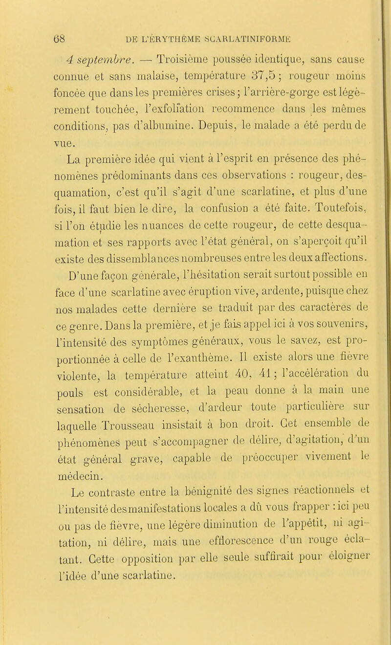 4 septembre. — Troisième poussée identique, sans cause connue et sans malaise, températur-e 37,5 ; rougeur moius foncée que dans les premières crises ; l'arrière-gorgc est légè- rement touchée, l'exfoliation recommence dans les mêmes conditions, pas d'albumine. Depuis, le malade a été perdu de Yue. La première idée qui vient à l'esprit en présence des phé- nomènes prédominants dans ces observations : rougeur, des- quamation, c'est qu'il s'agit d'une scarlatine, et plus d'une fois, il faut bien le dire, la confusion a été faite. Toutefois, si l'on étudie les nuances de cette rougeur, de cette desqua- mation et ses rapports avec l'état général, on s'aperçoit qu'il existe des dissemblances nombreuses entre les deux affections. D'une façon générale, l'hésitation serait surtout possible eu face d'une scarlatine avec éruption vive, ardente, puisque chez nos malades cette dernière se traduit par des caractères de ce genre. Dans la première, et je fai^ appel ici à vos souvenirs, l'intensité des symptômes généraux, vous le savez, est pro- portionnée à celle de l'exanthème. Il existe alors une fièvre violente, la température atteint 40, 41 ; l'accélération du pouls est considérable, et la peau donne à la main une sensation de sécheresse, d'ardeur toute particulière sur laquelle Trousseau insistait à bon droit. Cet ensemble de phénomènes peut s'accompagner de délire, d'agitation, d^ui état général grave, capable de préoccuper vivement le médecin. Le contraste entre la bénignité des signes réactionnels et l'intensité des manifestations locales a dù vous frapper : ici peu ou pas de fièvre, une légère diminution de Tappétit, ni agi- tation, ni délire, mais une effiorescence d'un rouge écla- tant. Cette opposition par elle seule suffirait pour éloigner l'idée d'une scarlatine.