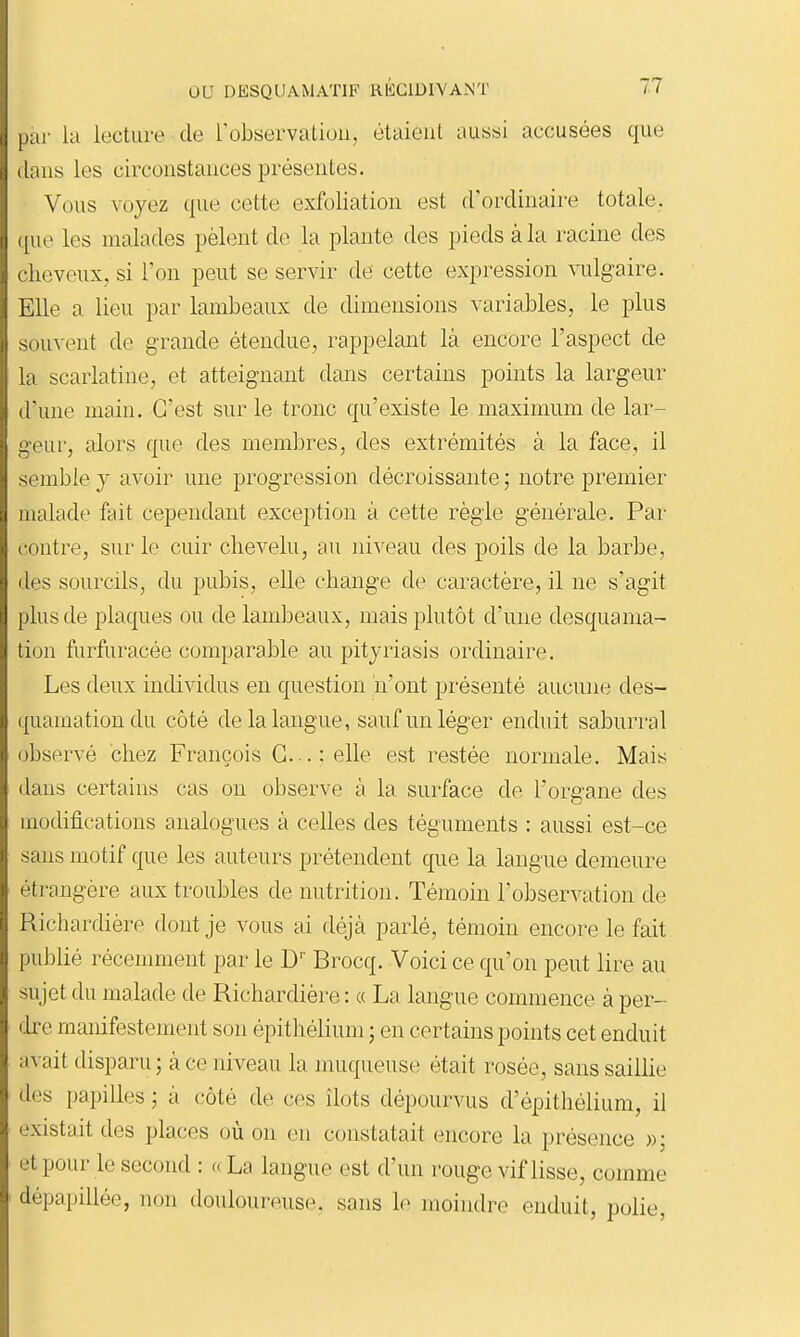 par la lecture de robservaLiuii, étaient aussi accusées que clans les circonstances présentes. Vous voyez que cette exfoliation est d'ordinaire totale, que les malades pèlent de la plante des pieds à la racine des cheveux, si l'on peut se servir de cette expression vulgaire. Elle a lieu par lambeaux de dimensions variables, le plus souvent de grande étendue, rappelant là encore l'aspect de la scarlatine, et atteignant dans certains points la largeur d'une main. C'est sur le tronc qu'existe le maximum de lar- geur, alors que des membres, des extrémités à la face, il semble y avoir une progression décroissante ; notre premier malade feit cependant exception à cette règle générale. Par contre, sur le cuir chevelu, au ni^'eau des poils de la barbe, (les sourcils, du pubis, elle change de caractère, il ne s'agit plus de plaques ou de lambeaux, mais plutôt d'une desquama- tion furfuracée comparable au pityriasis ordinaire. Les deux individus en question n'ont présenté aucune des- quamation du côté de la langue, sauf un léger enduit saburral observé chez François G.-. : elle est restée normale. Mais dans certains cas on observe à la surface de l'organe des modifications analogues à celles des téguments : aussi est-ce sans motif que les auteurs prétendent que la langue demeure étrangère aux troubles de nutrition. Témoin l'observation de Richardière dont je vous ai déjà parlé, témoin encore le fait publié récemment par le D' Brocq. Voici ce qu'on peut lire au sujet du malade de Richardière : « La langue commence à per- fke manifestement son épithélium ; en certains points cet enduit avait disparu 5 à ce niveau la muqueuse était rosée, sans sailUe des papilles ; à côté de ces îlots dépourvus d'épithélium, il existait des places où on en constatait encore la présence »; et pour le second : « La langue est d'un rouge vif lisse, comme dépapillée, non douloureuse, sans le moindre enduit, polie,