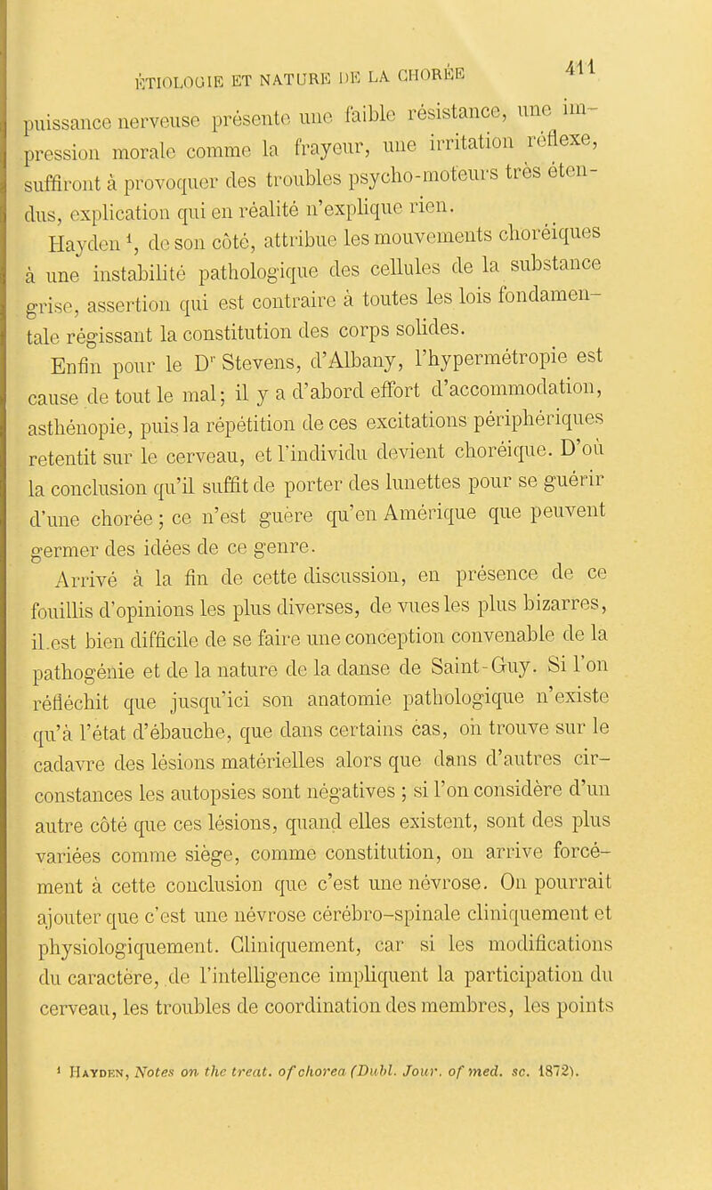 puissance nerveuse présente une faible résistance, une im- pression morale comme la frayeur, mie irritation réflexe, suffiront à provoquer des troubles psycho-moteurs très éten- dus, explication qui en réalité n'explique rien. Hayden S de son côte, attribue les mouvements choréiques à une instabilité pathologique des cellules de la substance grise, assertion qui est contraire à toutes les lois fondamen- tale régissant la constitution des corps solides. Enfin pour le D' Stevens, d'Albany, l'hypermétropie est cause de tout le mal; il y a d'abord effort d'accommodation, asthénopie, puis la répétition de ces excitations périphériques retentit sur le cerveau, et l'individu devient choréique. D'où la conclusion qu'il suffit de porter des lunettes pour se guérir d'une chorée ; ce n'est guère qu'en Amérique que peuvent germer des idées de ce genre. Arrivé à la fin de cette discussion, en présence de ce fouillis d'opinions les plus diverses, de vues les plus bizarres, il.est bien difficile de se faire une conception convenable de la pathogénie et de la nature de la danse de Saint-Guy. Si l'on réfléchit que jusqu'ici son anatomie pathologique n'existe qu'à l'état d'ébauche, que dans certains cas, oh trouve sur le cadavre des lésions matérielles alors que dans d'autres cir- constances les autopsies sont négatives ; si l'on considère d'un autre côté que ces lésions, quand elles existent, sont des plus variées comme siège, comme constitution, on arrive forcé- ment à cette conclusion que c'est une névrose. On pourrait ajouter que c'est une névrose cérébro-spinale cliniquement et physiologiquement. Cliniquement, car si les modifications du caractère, de l'intelligence impliquent la participation du cerveau, les troubles de coordination des membres, les points ' Hayden, Notes on the treat. ofohorea (Dubl. Jour, of med. se. 1872).