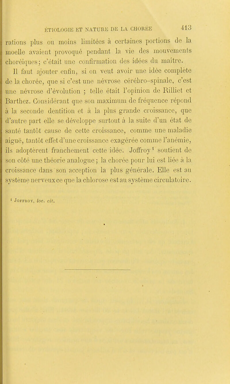 rations plus ou moins limitées à certaines jDortions de la moelle avaient provoqué pendant la vie des mouvements choréiques; c'était une confirmation des idées du maître. II faut ajouter enfin, si on veut avoir une idée complète de la cliorée, que si c'est une névrose cérébro-spinale, c'est une névrose d'évolution ; telle était l'opinion de Rilliet et Barthez. Considérant que son maximum de fréquence répond à la seconde dentition et à la plus grande croissance, que d'autre part elle se développe surtout à la suite d'un état de santé tantôt cause de cette croissance, comme une maladie aiguë, tantôt effet d'une croissance exagérée comme l'anémie, ils adoptèrent franchement cette idée. Joffroy^ soutient de son côté une théorie analogue ; la chorée pour lui est liée à la croissance dans son acception la plus générale. Elle est au système nerveux ce que la chlorose est au système circulatoire. ^ JOFFROY, loC. cit.