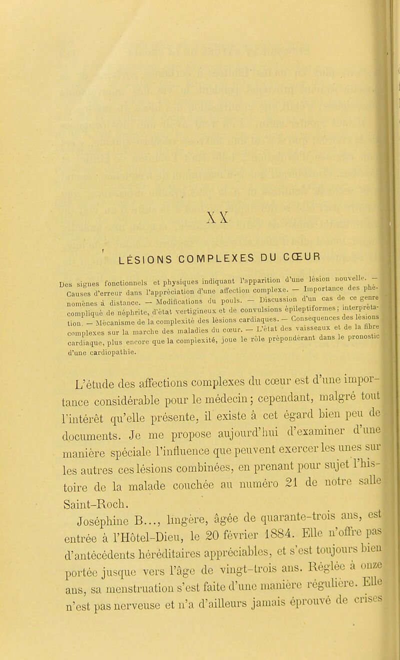 XX LÉSIONS COMPLEXES DU CŒUR Des sigues fonctionnels et physiques indiquant l'apparition d'une lésion nouvelle. - Causes d'erreur dans l'appréciation d'une affection complexe. - Importance des phe- noménes à distance. - Modificalions du pouls. - Discussion d'un cas de ce genre compliqué de néphrite, délai vertigineux et de convulsions épilept.formes; mterpreta- tion - Mécanisme de la complexité des lésions cardiaques. - Conséquences des les.ons con.plexes sur la marche des maladies du cœur. - L'èlal des vaisseaux e de la fibre cardiaque, plus encore que la complexité, joue le rôle prépondérant dans le pronostic d'une cardiopathie. L'étude des affections complexes du cœur est d'une impor- tance considérable pour le médecin ; cependant, malgré tout rintérêt qu'elle présente, il existe à cet égard bien peu de documents. Je me propose aujourd'hui d'examiner d'une manière spéciale l'influence que peuvent exercer les unes sur les autres ces lésions combinées, en prenant pour sujet l'his- toire de la malade couchée au numéro 21 de notre salle Saint-Roch. Joséphine B..., Imgère, âgée de quarante-trois ans, est entrée à l'Hôtel-Dieu, le 20 février 1884. Elle n'offre pas d'antécédents héréditaires appréciables, et s'est toujours bien portée jusque vers l'âge de vingt-trois ans. Réglée à onze ans, sa menstruation s'est faite d'une manière régulière. Elle n'est pas nerveuse et n'a d'ailleurs jamais éprouvé de cris, s