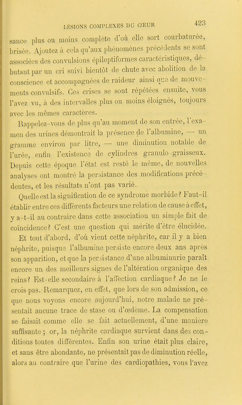 sance plus ou moins complète d'où elle sort coui-baturée, brisée. Ajoutez à cela qu'aux phénomènes précédents se sont associées des convulsions épileptiformes caractéristiques, dé- butant par un cri suivi bientôt de chute avec abolition de la conscience et accompagnées de raideur ainsi que de mouve- ments convulsifs. Ces crises se sont répétées ensuite, vous l'avez vu, à des intervalles plus ou moins éloignés, toujours avec les mêmes caractères. Rappelez-vous de plus qu'au moment de son entrée, l'exa- men des urines démontrait la présence de l'albumine, — un gramnoje environ par litre, — une diminution notable de l'urée, entîn l'existence de cylindres granule -graisseux. Depuis cette époque l'état est resté le même, de nouvelles analyses ont montré la persistance des modifications précé- dentes, et les résultats n'ont pas varié. Quelle est la signification de ce syndrome morbide? Faut-il établir entre ces différents facteurs une relation de cause à effet, y a-t-il au contraire dans cette association un simple fait de coïncidence? C'est une question qui mérite d'être élucidée. Et tout d'abord, d'où vient cette néphrite, car il y a bien néphrite, puisque l'albumine persiste encore deux ans après son apparition, et que la periistance d'une albuminurie paraît encore un des meilleurs signes de l'altération organique des reins? Est-elle secondaire à l'aflèction cardiaque? Je ne le crois pas. Remarquez, en effet, que lors de son admission, ce que nous voyons encore aujourd'hui, notre malade ne pré- sentait aucune trace de stase ou d'œdème. La compensation se faisait comme elle se fait actuellement, d'une manière suffisante ; or, la néphrite cardiaque survient dans des con- ditions toutes différentes. Enfin son urine était plus claire, et sans être abondante, ne présentait pas de diminution réelle, alors au contraire que l'urine des cardiopathies, vous l'avez