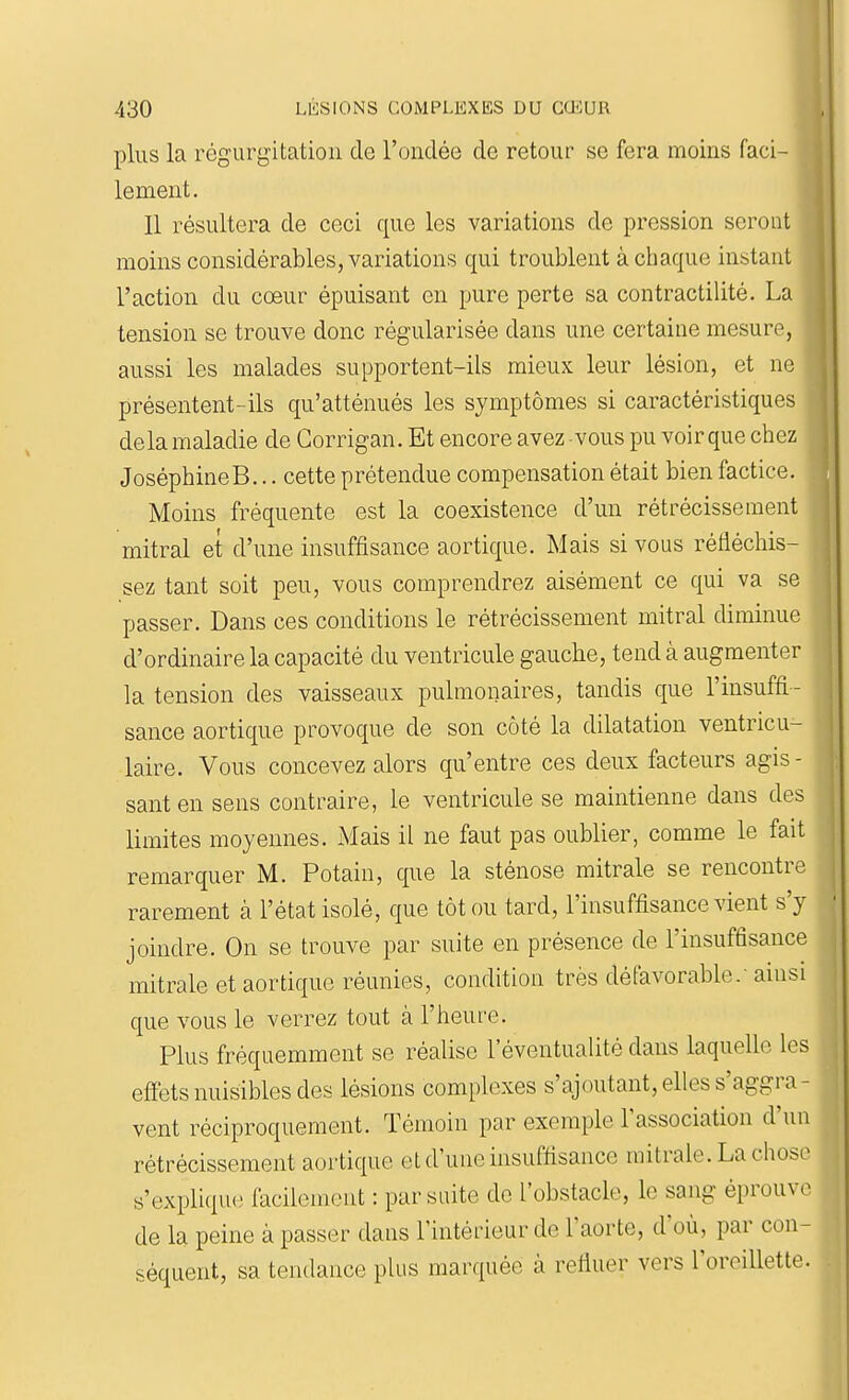 plus la régurgitation de l'ondée de retour se fera moins faci- lement. Il résultera de ceci que les variations de pression seront moins considérables, variations qui troublent à chaque instant l'action du cœur épuisant en pure perte sa contractilité. La tension se trouve donc régularisée dans une certaine mesure, aussi les malades supportent-ils mieux leur lésion, et ne présentent-ils qu'atténués les symptômes si caractéristiques delà maladie de Gorrigan. Et encore avez vous pu voir que chez JoséphineB... cette prétendue compensation était bien factice. Moins fréquente est la coexistence d'un rétrécissement mitral et d'une insuffisance aortique. Mais si vous réfléchis- sez tant soit peu, vous comprendrez aisément ce qui va se passer. Dans ces conditions le rétrécissement mitral diminue d'ordinaire la capacité du ventricule gauche, tend à augmenter la tension des vaisseaux pulmonaires, tandis que l'insuffi- sance aortique provoque de son côté la dilatation ventricu- laire. Vous concevez alors qu'entre ces deux facteurs agis - sant en sens contraire, le ventricule se maintienne dans des limites moyennes. Mais il ne faut pas oublier, comme le fait remarquer M. Potain, que la sténose mitrale se rencontre rarement à l'état isolé, que tôt ou tard, l'insuffisance vient s'y joindre. On se trouve par suite en présence de l'insuffisance mitrale et aortique réunies, condition très défavorable/ ainsi que vous le verrez tout à l'heure. Plus fréquemment se réalise l'éventualité dans laquelle les effets nuisibles des lésions complexes s'ajoutant, elles s'aggra- vent réciproquement. Témoin par exemple l'association d'un rétrécissement aortique et d'une insuffisance mitrale. La chose s'explique facilement : par suite de l'obstacle, le sang éprouve de la peine à passer dans l'intérieur de l'aorte, d'où, par con- séquent, sa tendance plus marquée à refiuer vers l'oreillette.