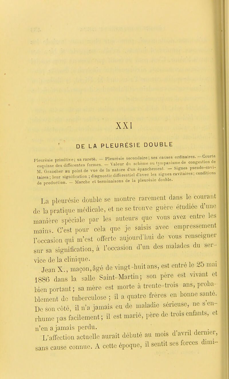 XXI DE LA PLEURÉSIE DOUBLE Pleurésie primiUve; sa rareté. - Pleurésie secon.laire ; ses causes ordma.res. - Cour « esquisse des différentes fonues. - Valeur du schén.o ou lyn.pan.s^e de congés >on e M Graucher au point de vue de la nature d'un èpanchemenl. - S.gnes pseudo-cav- îl?s let siïuilation ; diagnostic différentiel d'avec les signes cavila.res; cond.t.ons | de production. - Marche et terminaisons de la pleurésie double. La pleurésie double se montre rarement dans le courant de la pratique médicale, et ne se trouve guère étudiée d'une manière spéciale par les auteurs que vous avez entre les mains. C'est pour cela que je saisis avec empressement l'occasion qui m'est offerte aujourd'hui de vous renseigner sur sa signitication, à l'occasion d'un des malades du ser- vice de la clinique. . , Jean X., maçon, âgé de vingt -huit ans, est entre le 2o mai 1886 dans la salle Saint-Martin; son père est vivant et bien portant; sa mère est morte à trente-trois ans, proba- blement do tuberculose ; il a quatre frères en bonne santé. De son côté, il n'a jamais eu de maladie sérieuse, ne s en-- rbume pas facilement; il est marié, père de trois enfants, et n'en a jamais perdu. -, i • •L'alTection actuelle aurait débuté au mois d avrd dernier, sans cause connue. A cette époque, il sentit ses forces duni-