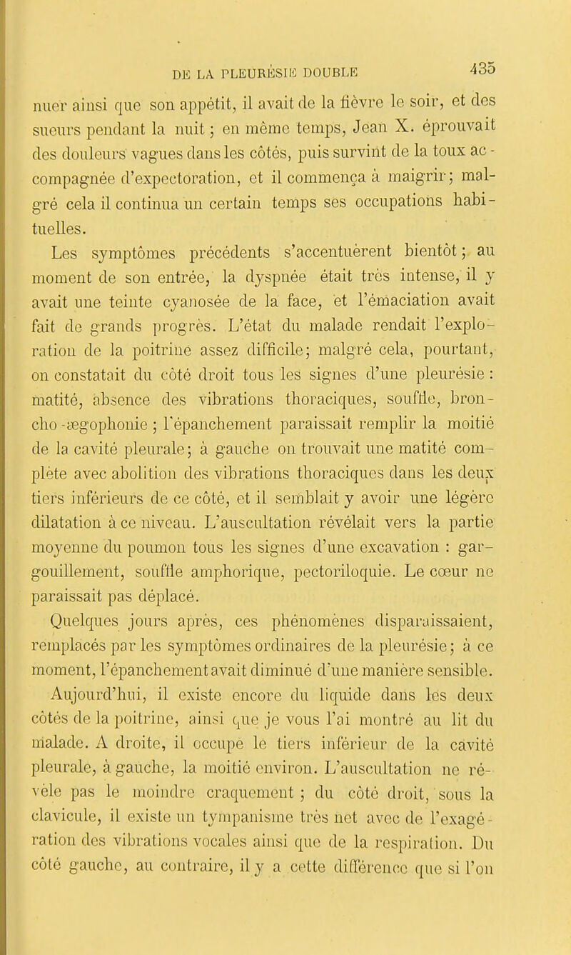 nuer ainsi que son appétit, il avait de la fièvre le soir, et des sueurs pendant la nuit ; en même temps, Jean X. éprouvait des douleurs' vagues dans les côtés, puis survint de la toux ac - compagnée d'expectoration, et il commença à maigrir; mal- gré cela il continua un certain temps ses occupations habi- tuelles. Les symptômes précédents s'accentuèrent bientôt; au moment de son entrée, la dyspnée était très intense, il y avait une teinte cyanosée de la face, et l'émaciation avait fait de grands progrès. L'état du malade rendait l'explo- ration de la poitrine assez difficile; malgré cela, pourtant, on constatait du côté droit tous les signes d'une pleurésie : matité, absence des vibrations thoraciques, souffie, bron- che -tegophonie ; Fépanchement paraissait remplir la moitié de la cavité pleurale ; à gauche on trouvait une matité com- plète avec abolition des vibrations thoraciques dans les deux tiers inférieurs de ce côté, et il semblait y avoir une légère dilatation à ce niveau. L'auscultation révélait vers la partie moyenne du poumon tous les signes d'une excavation : gar- gouillement, souffie amphorique, pectoriloquie. Le cœur ne paraissait pas déplacé. Quelques jours après, ces phénomènes disparaissaient, remplacés par les symptômes ordinaires de la pleurésie ; à ce moment, l'épanchement avait diminué d'une manière sensible. Aujourd'hui, il existe encore du liquide dans les deux côtés de la poitrine, ainsi que je vous l'ai montré au lit du malade. A droite, il occupe le tiers inférieur de la cavité pleurale, à gauche, la moitié environ. L'auscultation ne ré- vèle pas le moindre craquement; du côté droit, sous la clavicule, il existe un tympanisme très net avec de l'exagé - ration des vibrations vocales ainsi que de la respiration. Du côté gauche, au contraire, il y a cette différence que si l'on