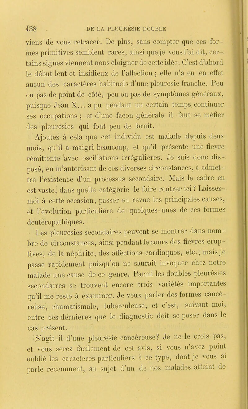 viens de vous retracer. De plus, sans compter que ces for- mes primitives semblent rares, ainsi queje vous l'ai dit, cer- tains signes viennent nous éloigner de cette idée. C'est d'abord le début lent et insidieux de l'affection ; elle n'a eu en effet aucun des caractères habituels d'une pleurésie franche. Peu ou pas de point de côté, peu ou pas de symptômes généraux, puisque JeanX... a pu pendant un certain temps continuer ses occupations ; et d'une façon générale il faut se méfier des pleurésies qui font peu de bruit. Ajoutez à cela que cet individu est malade depuis deux mois, qu'il a maigri beaucoup, et qu'il présente une fièvre rémittente avec oscillations irrégulières. Je suis donc dis- posé, en m'autorisant de ces diverses circonstances, à admet- tre l'existence d'un processus secondaire. Mais le cadre en est vaste, dans quelle catégorie le faire rentrer ici ? Laissez- moi à cette occasion, passer en revue les principales causes, et l'évolution particulière de quelques-unes de ces formes deutéropathiques. Les pleurésies secondaires peuvent se montrer dans nom- bre de circonstances, ainsi pendant le cours des fièvres érup- tives, de la néphrite, des affections cardiaques, etc.; mais je passe rapidement puisqu'on ne saurait invoquer chez notre malade une cause de ce genre. Parmi les doubles pleurésies secondaires se trouvent encore trois variétés importantes qu'il me reste à examiner. Je veux parler des formes cancé- reuse, rhumatismale, tuberculeuse, et c'est, suivant moi, entre ces dernières que le diagnostic doit se poser dans le cas présent. •S'agit-il d'une pleurésie cancéreuse? Je ne le crois pas, et vous serez facilement de cet avis, si vous n'avez point oublié les caractères particuliers à ce type, dont je vous ai parlé récemment, au sujet d'un de nos malades atteint de