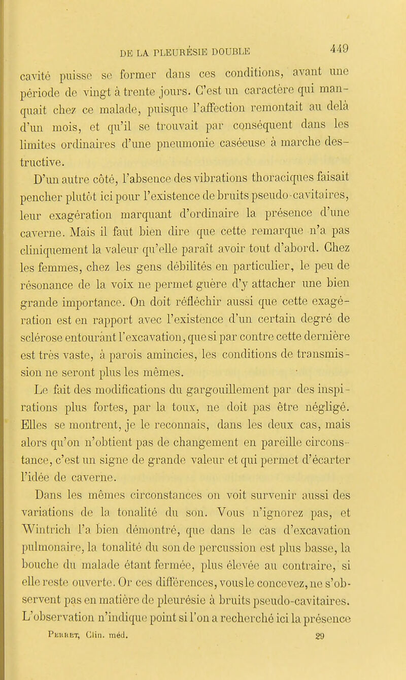 cavité puisse se former clans ces conditions, avant une période de vingt à trente jours. C'est un caractère qui man- quait chez ce malade, puisque l'affection remontait au delà d'un mois, et qu'il se trouvait par conséquent dans les limites ordinaires d'une pneumonie caséeuse à marche des- tructive. D'un autre côté, l'absence des vibrations thoraciques faisait pencher plutôt ici pour l'existence de bruits pseudo-cavitaires, leur exagération marquant d'ordinaire la présence d'une caverne. Mais il faut bien dire que cette remarque n'a pas cliniquement la valeur qu'elle paraît avoir tout d'abord. Chez les femmes, chez les gens débilités en particulier, le peu de résonance de la voix ne permet guère d'y attacher une bien grande importance. On doit réfléchir aussi que cette exagé- ration est en rapport avec l'existence d'un certain degré de sclérose entourant l'excavation, que si par contre cette dernière est très vaste, à parois amincies, les conditions de transmis- sion ne seront plus les mêmes. Le fait des modifications du gargouillement par des inspi- rations plus fortes, par la toux, ne doit pas être négligé. Elles se montrent, je le reconnais, dans les deux cas, mais alors qu'on n'obtient pas de changement en pareille circons - tance, c'est un signe de grande valeur et qui permet d'écarter l'idée de caverne. Dans les mêmes circonstances on voit survenir aussi des variations de la tonalité du son. Vous n'ignorez pas, et Wintrich l'a bien démontré, que dans le cas d'excavation pulmonaire, la tonalité du son de percussion est plus basse, la bouche du malade étant fermée, plus élevée au contraire, si elle reste ouverte. Or ces différences, vousle concevez, ne s'ob- servent pas en matière de pleurésie à bruits pseudo-cavitaires. L'observation n'indique point si l'on a recherché ici la présence Peuret, Clin. méd. 29