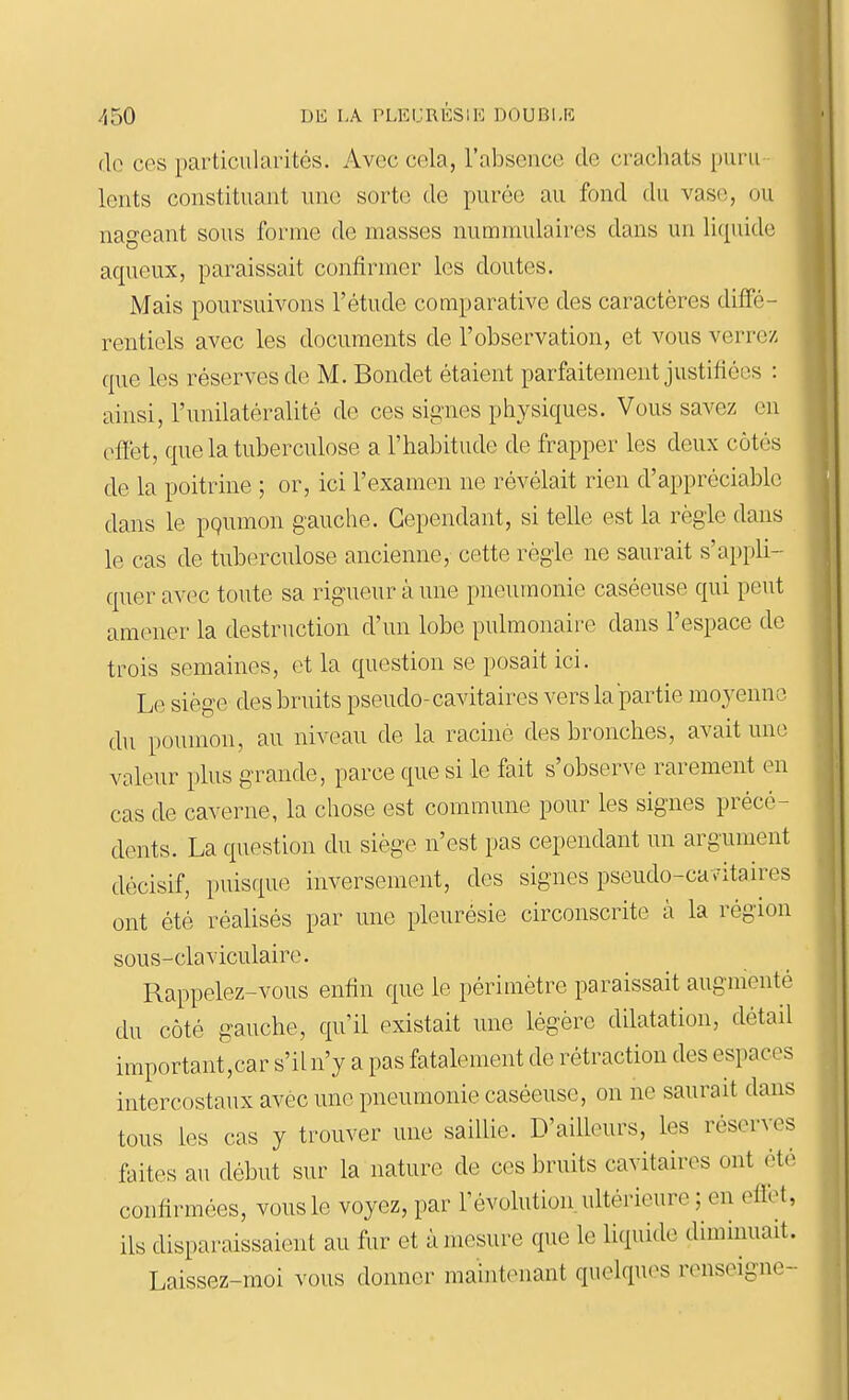 de ces particularités. Avec cela, l'absence de crachats puru- lents constituant une sorte de purée au fond du vase, ou nageant sous forme de masses nummulaires dans un li([uido aqueux, paraissait confirmer les doutes. Mais poursuivons l'étude comparative des caractères diffé- rentiels avec les documents de l'observation, et vous verrez que les réserves de M. Bondet étaient parfaitement justifiées : ainsi, l'unilatéralité de ces signes physiques. Vous savez en effet, que la tuberculose a l'habitude de frapper les deux côtés de la poitrine ; or, ici l'examen ne révélait rien d'appréciable dans le pgumon gauche. Cependant, si telle est la règle dans le cas de tuberculose ancienne, cette règle ne saurait s'appli- quer avec toute sa rigueur à une pneumonie caséeuse qui peut amener la destruction d'un lobe pulmonaire dans l'espace de trois semaines, (}t la question se posait ici. Le siège des bruits pseudo-cavitaires vers la partie moyenne du poumon, au niveau de la raciné des bronches, avait une valeur plus grande, parce que si le fait s'observe rarement en cas de caverne, la chose est commune pour les signes précé- dents. La question du siège n'est pas cependant un argument décisif, puisque inversement, des signes pseudo-cavitaires ont été réalisés par une pleurésie circonscrite à la région sous-claviculaire. Rappelez-vous enfin que le périmètre paraissait augmenté du côté gauche, qu'il existait une légère dilatation, détail important,car s'il n'y a pas fatalement de rétraction des espaces intercostaux avec une pneumonie caséeuse, on ne saurait dans tous les cas y trouver une saillie. D'ailleurs, les réserves faites au début sur la nature de ces bruits cavitaires ont été confirmées, vous le voyez, par l'évolution, ultérieure ; en eflbt, ils disparaissaient au fur et à mesure que le liquide diminuait. Laissez-moi vous donner maintenant quelques renseigne-