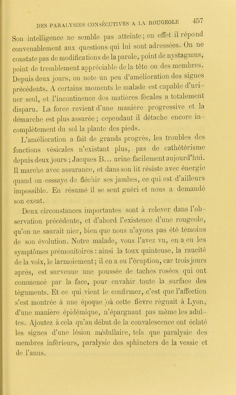 Son intelligence ne semble pas atteinte; en effet il répond convenablement aux questions qui lui sont adressées. On ne constate pas de modifications de la parole, point de nystagmus, point de tremblement appréciable delà tête ou des membres. Depuis deux jours, on note un peu d'amélioration des signes précédents. A certains moments le malade est capable d'uri- ner seul, et l'incontinence des matières fécales a totalement disparu. La force revient d'une manière progressive et la démarche est plus assurée ; cependant il détache encore in- complètement du sol la plante des pieds. L'amélioration a fait de grands progrès, les troubles des fonctions vésicales n'existant plus, pas de cathétérisme depuis deux jours ; Jacques B... urine facilement aujourd'hui. Il marche avec assurance, et dans son lit résiste avec énergie quand on esssaye de fléchir ses jambes, ce qui est d'ailleurs impossible. En résumé il se sent guéri et nous a demandé son exeat. Deux circonstances importantes sont à relever dans l'ob- servation précédente, et d'abord l'existence d'une rougeole, qu'on ne saurait nier, bien que nous n'ayons pas été témoins de son évolution. Notre malade, vous l'avez vu, en a eu les symptômes prémonitoires : ainsi la toux quiuteuse, la raucité de la voix, le larmoiement ; il en a eu l'éruption, car trois jours après, est survenue une poussée de taches rosées qui ont. commencé par la face, pour envahir toute la surface des téguments. Et ce qui vient le confirmer, c'est que l'affection s'est montrée à une époque 'où cette fièvre régnait à Lyon, d'une manière épidémique, n'épargnant pas même les adul- tes. Ajoutez à cela qu'au début de la convalescence ont éclaté les signes d'une lésion méduUaii'e, tels que paralysie des membres inférieurs, paralysie des sphincters de la vessie et de l'anus.