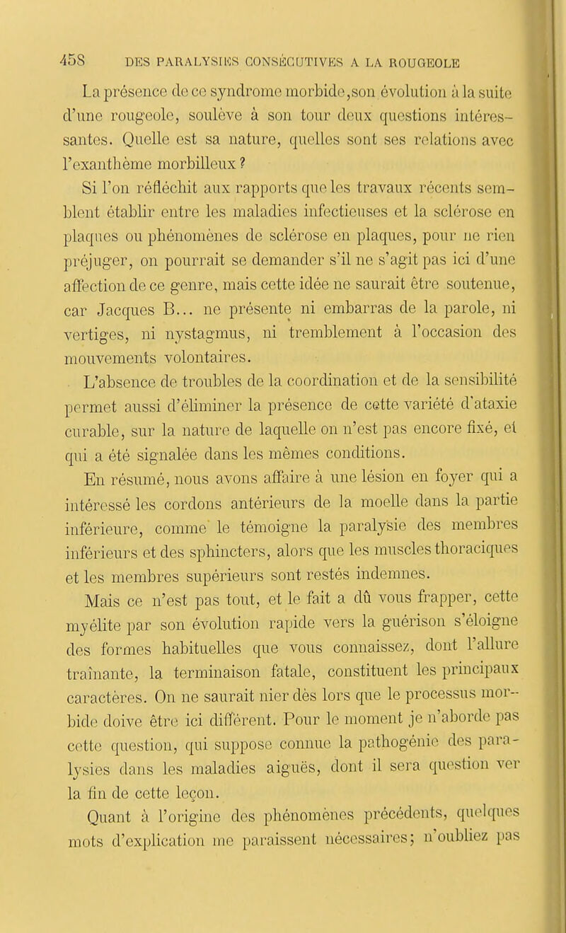 La présence de ce syndrome morbide,son évolution à la suite d'une rougeole, soulève à son tour doux questions intéres- santes. Quelle est sa nature, quelles sont ses relations avec l'exanthème morbiUeux ? Si l'on réfléchit aux rapports que les travaux récents sem- blent établir entre les maladies infectieuses et la sclérose en plaques ou phénomènes de sclérose en plaques, pour ne rien préjuger, on pourrait se demander s'il ne s'agit pas ici d'une affection de ce genre, mais cette idée ne saurait être soutenue, car Jacques B... ne présente ni embarras de la parole, ni vertiges, ni nystagmus, ni tremblement à l'occasion des mouvements volontaires. . L'absence de troubles de la coordination et de la sensibilité permet aussi d'éhminer la présence de cette variété d'ataxie curable, sur la nature de laquelle on n'est pas encore fixé, el qui a été signalée dans les mêmes conditions. En résumé, nous avons affaire à une lésion en foyer qui a intéressé les cordons antérieurs de la moelle dans la partie inférieure, comme' le témoigne la paralysie des membres inférieurs et des sphincters, alors que les muscles thoraciques et les membres supérieurs sont restés indemnes. Mais ce n'est pas tout, et le fait a dû vous frapper, cette myélite par son évolution rapide vers la guérison s'éloigne des formes habituelles que vous connaissez, dont l'allure traînante, la terminaison fatale, constituent les principaux caractères. On ne saurait nier dès lors que le processus mor- bide doive être ici différent. Pour le moment je n'aborde pas cette question, qui suppose connue la pathogénie des para- lysies dans les maladies aiguës, dont il sera question ver la fin de cette leçon. Quant à l'origine des phénomènes précédents, quelques mots d'explication me paraissent nécessaires; n'oubliez pas