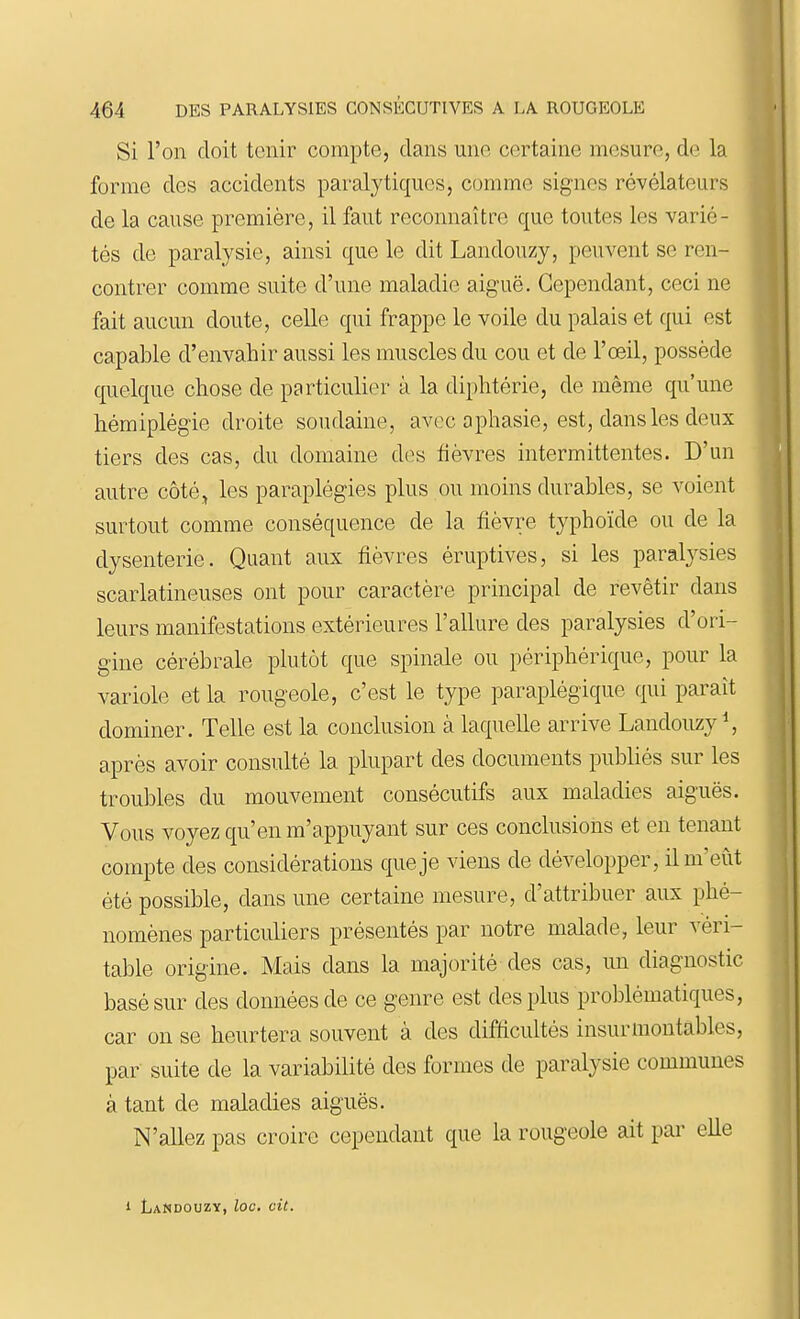 Si l'on doit tenir compte, clans une certaine mesure, de la forme des accidents paralytiques, comme signes révélateurs de la cause première, il faut reconnaître que toutes les varié- tés de paralysie, ainsi que le dit Landouzy, peuvent se ren- contrer comme suite d'une maladie aiguë. Cependant, ceci ne fait aucun doute, celle qui frappe le voile du palais et qui est capable d'envahir aussi les muscles du cou et de l'œil, possède quelque chose de particulier à la diphtérie, de même qu'une hémiplégie droite soudaine, avec aphasie, est, dans les deux tiers des cas, du domaine des fièvres intermittentes. D'un autre côté^ les paraplégies plus ou moins durables, se voient surtout comme conséquence de la fièvre typhoïde ou de la dysenterie. Quant aux fièvres éruptives, si les paralysies scarlatineuses ont pour caractère principal de revêtir dans leurs manifestations extérieures l'allure des paralysies d'ori- gine cérébrale plutôt que spinale ou périphérique, pour la variole et la rougeole, c'est le type paraplégique qui paraît dominer. Telle est la conclusion à laquelle arrive Landouzy^, après avoir consulté la plupart des documents publiés sur les troubles du mouvement consécutifs aux maladies aiguës. Vous voyez qu'en m'appuyant sur ces conclusions et en tenant compte des considérations que je viens de développer, il m'eût été possible, dans une certaine mesure, d'attribuer aux phé- nomènes particuliers présentés par notre malade, leur véri- table origine. Mais dans la majorité des cas, un diagnostic basé sur des données de ce genre est des plus problématiques, car on se heurtera souvent à des difiicultés insurmontables, par suite de la variabilité des formes de paralysie communes à tant de maladies aiguës. N'allez pas croire cependant que la rougeole ait par elle 1 Landouzy, loc, cit.