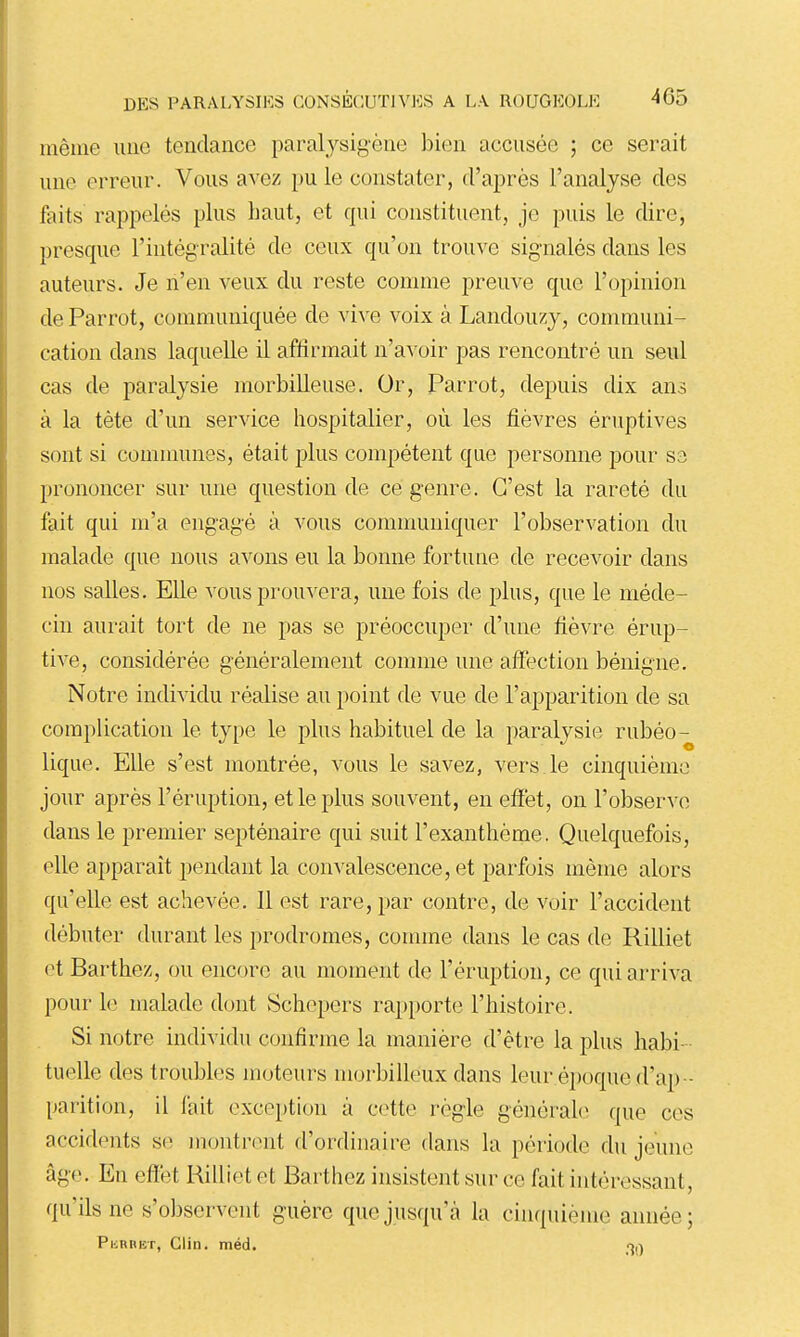 même une tendance paraljsigène bien accusée ; ce serait une erreur. Vous avez pu le constater, d'après l'analyse des faits rappelés plus haut, et qui constituent, je puis le dire, presque l'intégralité de ceux qu'on trouve signalés dans les auteurs. Je n'en veux du reste comme preuve que l'opinion de Parrot, communiquée de vive voix à Landouzj, communi- cation dans laquelle il affirmait n'avoir pas rencontré un seul cas de paralysie morbilleuse. Or, Parrot, depuis dix ans à la tète d'un service hospitalier, où les fièvres éruptives sont si communes, était plus compétent que personne pour sa prononcer sur une question de ce genre. C'est la rareté du fait qui m'a engagé à vous communiquer l'observation du malade que nous avons eu la bonne fortune de recevoir dans nos salles. Elle vous prouvera, une fois de plus, que le méde- cin aurait tort de ne pas se préoccuper d'une fièvre érup- tive, considérée généralement comme une affection bénigne. Notre individu réalise au point de vue de l'apparition de sa complication le type le plus habituel de la paralysie rubéo- lique. Elle s'est montrée, vous le savez, vers le cinquième jour après l'éruption, et le plus souvent, en effet, on l'observe dans le premier septénaire qui suit l'exanthème. Quelquefois, elle apparaît pendant la convalescence, et parfois même alors qu'elle est achevée. 11 est rare, par contre, de voir l'accident débuter durant les prodromes, comme dans le cas de Rilliet et Barthez, ou encore au moment de l'éruption, ce qui arriva pour le malade dont Schepers rapporte l'histoire. Si notre individu confirme la manière d'être la plus habi- tuelle des troubles moteurs morbilleux dans leur éjjoque d'a}) - parition, il fait exception à cette règle générale que ces accidents se montrent d'ordinaire dans la péiiode du jeune âge. En effet Rilliet et Barthez insistent sur ce fait intéressant, qu'ils ne s'observent guère que jusqu'à la cinquième année; PiiRHisT, Clin. méd. oa