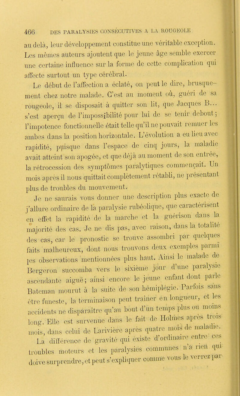 au delà, leur développement constitue une véritable exception. Les mêmes auteurs ajoutent que le jeune âge semble exercer une certaine influence sur la forme de cette complication qui affecte surtout un type cérébral. Le début de l'affection a éclaté, on peut le dire, brusque- ment cbez notre malade. C'est au moment où, guéri de sa rougeole, il se disposait à quitter son lit, que Jacques B... s'est aperçu de l'impossibilité pour lui de se tenir debout ; l'impotence fonctionnelle était telle qu'il ne pouvait remuer les ambes dans la position horizontale. L'évolution a eu lieu avec rapidité, p\ùsque dans l'espace de cinq jours, la maladie avait atteint son apogée, et que déjà au moment de son entrée, la rétrocession des symptômes paralytiques commençait. Un mois après il nous quittait complètement rétabU, ne présentant plus de troubles du mouvement. Je ne saurais vous donner une description plus exacte de j'allure ordinaire de la paralysie rubéolique, que caractérisent en effet la rapidité de la marche et la guérison dans la majorité des cas. Je ne dis pas, avec raison, dans la totalité des cas, car le pronostic se trouve assombri par quelques faits malheureux, dont nous trouvons deux exemples parmi les observations mentionnées plus haut. Ainsi le malade de Bergeron succomba vers le sixième jour d'une paralysie ascendante aiguë; ainsi encore le jeune enfant dont parle Bateman mourut à la suite de son hémiplégie. Parfois sans être funeste, la terminaison peut traîner en longueur, et les accidents ne disparaître qu'au bout d'un temps plus ou moins long. Elle est survenue dans le fait de Holmes après trois mois, dans celui de Larivière après quatre mois de maladie. La différence de gravité qui existe d'ordiiiauv entre ■ ces troubles moteurs et les paralysies communes n'a rien qui doive surprendre, et peut s'expliquer comme vous lé verrez par