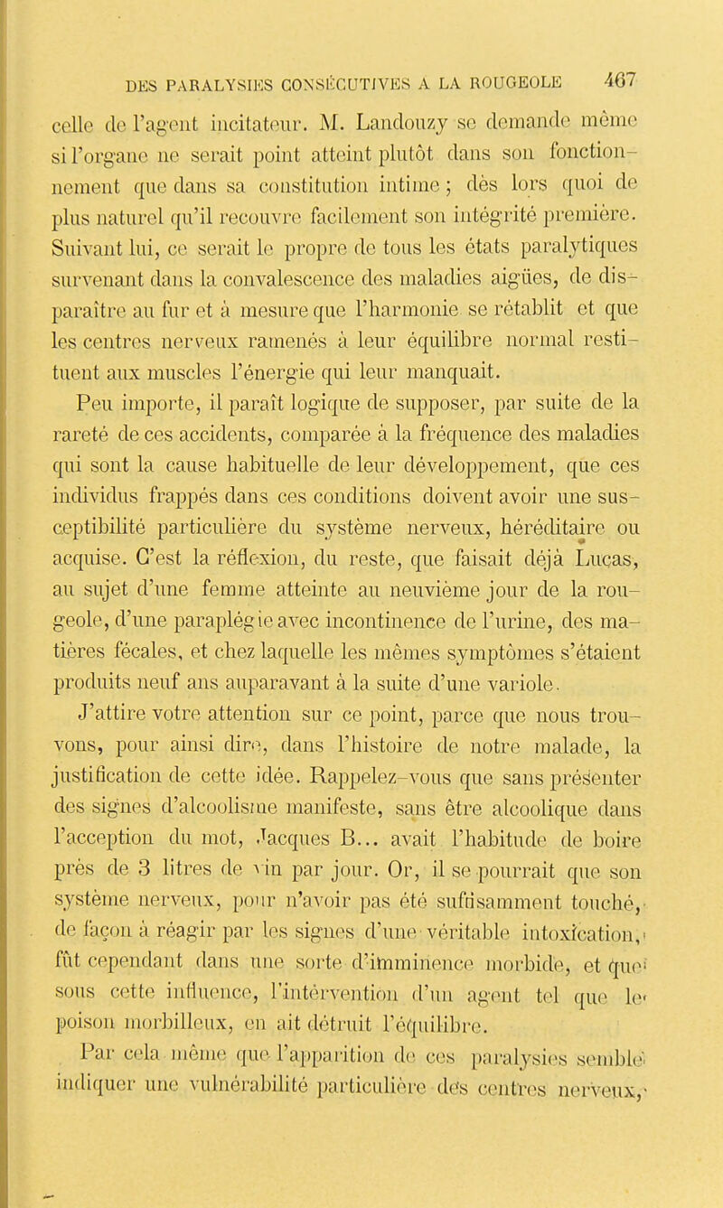 celle de l'agent iucitateur. AI. Lanclouzj se demande môme si l'organe ne serait point atteint plutôt dans son fonction- nement que dans sa constitution intime ; dès lors quoi de plus naturel qu'il recouvre facilement son intégrité première. Suivant lui, ce serait le propre de tous les états paralytiques survenant dans la convalescence des maladies aiguës, de dis- paraître au fur et à mesure que l'harmonie se rétablit et que les centres nerveux ramenés à leur équilibre normal resti- tuent aux muscles l'énergie qui leur manquait. Peu importe, il paraît logique de supposer, par suite de la rareté de ces accidents, comparée à la fréquence des maladies qui sont la cause habituelle de leur développement, que ces incUvidus frappés dans ces conditions doivent avoir une sus- ceptibilité particulière du système nerveux, héréditaire ou acquise. C'est la réflexion, du reste, que faisait déjà Luças, au sujet d'une femme atteinte au neuvième jour de la rou- geole, d'une paraplégie avec incontinence de l'urine, des ma- tières fécales, et chez laquelle les mêmes symptômes s'étaient produits neuf ans auparavant à la suite d'une variole. J'attire votre attention sur ce point, parce que nous trou- vons, pour ainsi dire, dans l'histoire de notre malade, la justification de cette idée. Rappelez-vous que sans présenter des signes d'alcoolisme manifeste, sans être alcoolique dans l'acception du mot, Jacques B... avait l'habitude de boire près de 3 litres de vin par jour. Or, il se pourrait que son système nerveux, pour n'avoir pas été suffisamment touché, de façon à réagir par les signes d'une véritable intoxication,' fut cependant dans une sorte d'imminence morbide, et que^ sous cette infiuence, l'intérventÎDn d'un agent tel que le poison morbilleux, en ait détruit l'équilibre. Par cela même que l'apparition de ces paralysies semblé, indiquer une vulnérabilité particulière des centres nerveux,-