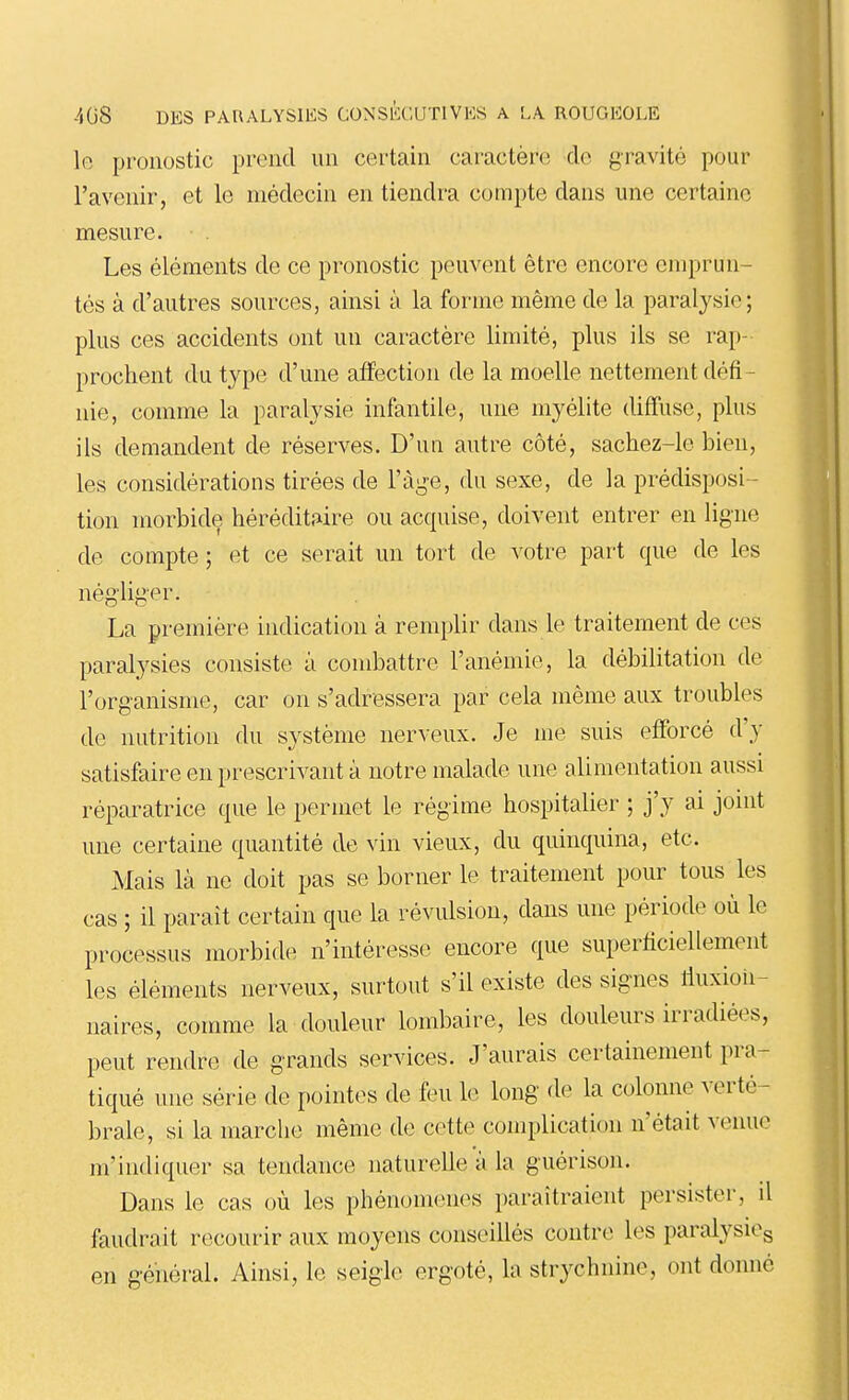 lo pronostic prend un certain caractère do gravité pour l'avenir, et le médecin en tiendra compte dans une certaine mesure. Les éléments de ce pronostic peuvent être encore emprun- tés à d'autres sources, ainsi à la forme même de la paralysie; plus ces accidents ont un caractère limité, plus ils se rap- prochent du type d'une affection de la moelle nettement défi- nie, comme la paralysie infantile, une myélite diffuse, plus ils demandent de réserves. D'un autre côté, sachez-le bien, les considérations tirées de l'âge, du sexe, de la prédisposi- tion morbide héréditîiire ou acquise, doivent entrer en ligne de compte ; et ce serait un tort de votre part que de les négliger. La première indication à remplir dans le traitement de ces paralysies consiste à combattre l'anémie, la débilitation de l'organisme, car on s'adressera par cela même aux troubles de nutrition du système nerveux. Je me suis efforcé d'y satisfaire en prescrivant à notre malade une alimentation aussi réparatrice que le permet le régime hospitalier ; j'y ai joint une certaine quantité de vin vieux, du quinquina, etc. Mais là ne doit pas se borner le traitement pour tous les cas ; il paraît certain que la révulsion, dans une période où le processus morbide n'intéresse encore que superficiellement les éléments nerveux, surtout s'il existe des signes lluxion- naires, comme la douleur lombaire, les douleurs irradiées, peut rendre de grands services. J'aurais certainement pra- tiqué une série de pointes de feu le long de la colonne verté- brale, si la marche même de cette complication n'était venue m'indiquer sa tendance naturelle a la guérison. Dans le cas où les phénomènes paraîtraient persister, il faudrait recourir aux moyens conseillés contre les paralysiCg en g-énéi-al. Ainsi, le seigle ergoté, la strychnine, ont donné