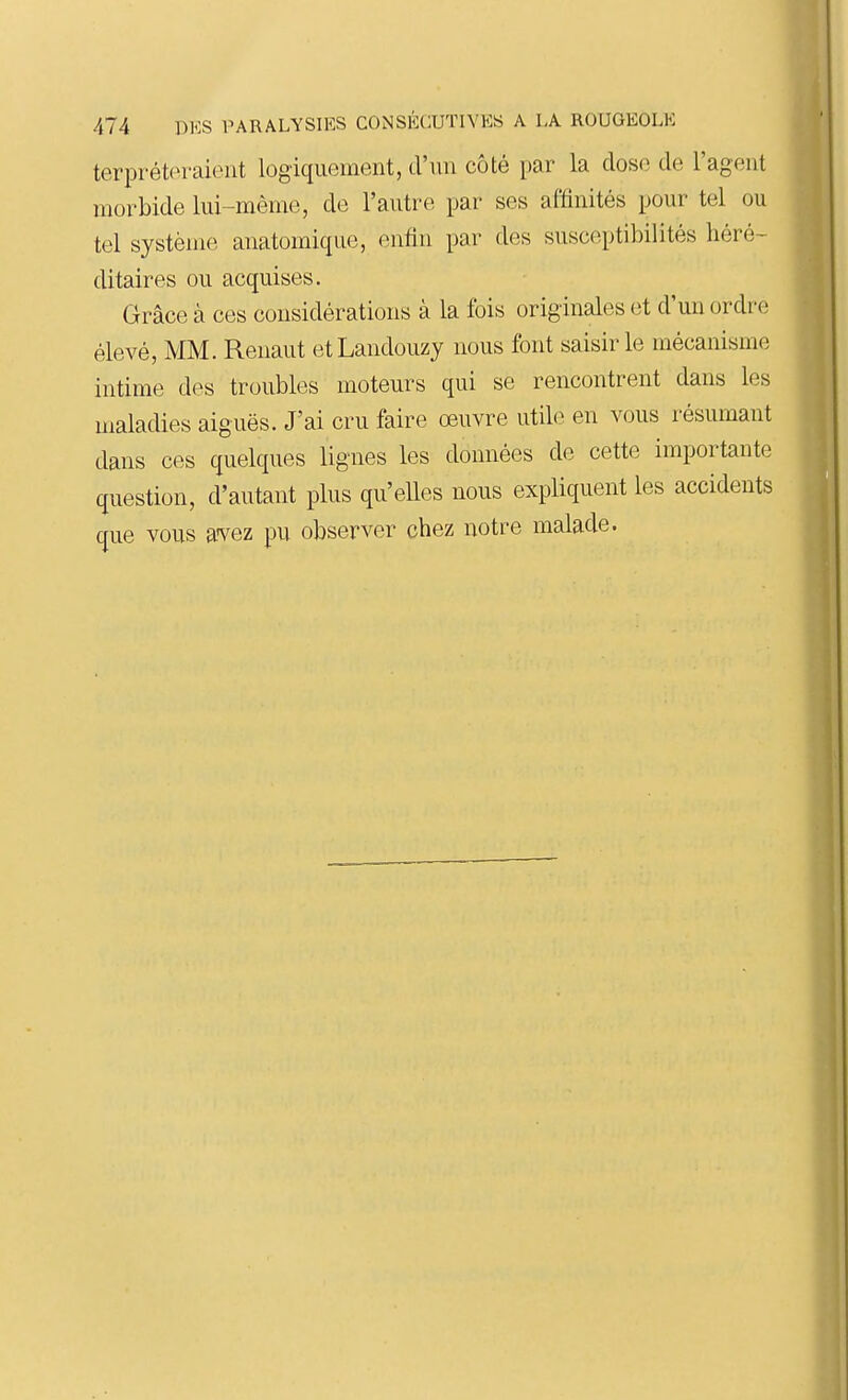 terpréteraient logiquement, d'un côté par la dose de l'agent morbide lui-même, de l'autre par ses affinités pour tel ou tel système anatomique, enfin par des susceptibilités héré- ditaires ou acquises. Grâce à ces considérations à la fois originales et d'un ordre élevé, MM. Renaut etLandouzy nous font saisir le mécanisme intime des troubles moteurs qui se rencontrent dans les maladies aiguës. J'ai cru faire œuvre utile en vous résumant dans ces quelques lignes les données de cette importante question, d'autant plus qu'elles nous expliquent les accidents que vous avez pu observer chez notre malade.