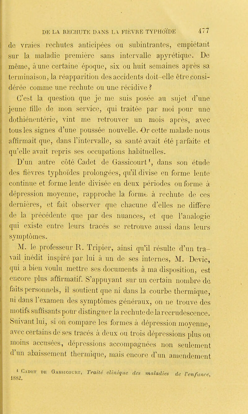 de vraies recliutos anticipées ou siibintrantes, empiétant sur la maladie première sans intervalle apyrétique. De même, aune certaine époque, six ou huit semaines après sa terminaison, la réapparition des accidents doit-elle être .consi- dérée comme une rechute ou une récidive ? C'est la question que je me suis posée au sujet d'une jeune tille de mon service, qui traitée par moi pour une dothiénentérie, vint me retrouver un mois après, avec tous les signes d'une poussée nouvelle.-Or cette malade nous affirmait que, dans l'intervalle, sa santé avait été parfaite et qu'elle avait repris ses occupations habituelles. D'un autre côté Cadet de Gassicourt', dans son étude des fièvres typhoïdes prolongées, qu'il divise en forme lente continue et forme lente divisée en deux périodes ou forme à dépression moyenne, rapproche la formb à rechute de ces dernières, et fait observer que chacune d'elles ne diffère de la précédente que par des nuances, et que l'analogie qui existe entre leurs tracés se retrouve aussi dans leurs symptômes. M. le professeur R. Tripier, ainsi qu'il résulte d'un tra- vail inédit inspiré par lui à un de ses internes, M. Devic, qui a bien voulu mettre ses documents à ma disposition, est encore plus affirmalif. S'appuyant sur un certain nombre de faits personnels, il soutient que ni dans la courbe thermique, ni dans l'examen des symptômes généraux, on ne trouve des motifs suffisants pour distinguer la rechute de la recrudescence. Suivant lui, si on compare les formes à dépression moyenne, avec certains de ses tracés à deux ou trois dépressions plus ou moins accusées, dépressions accompagnées non seulement d'un abaissement thermique, mais encore d'un amendement 1 CADiiT DE Oassicouut, Traité clinique des maladies de l'enfance