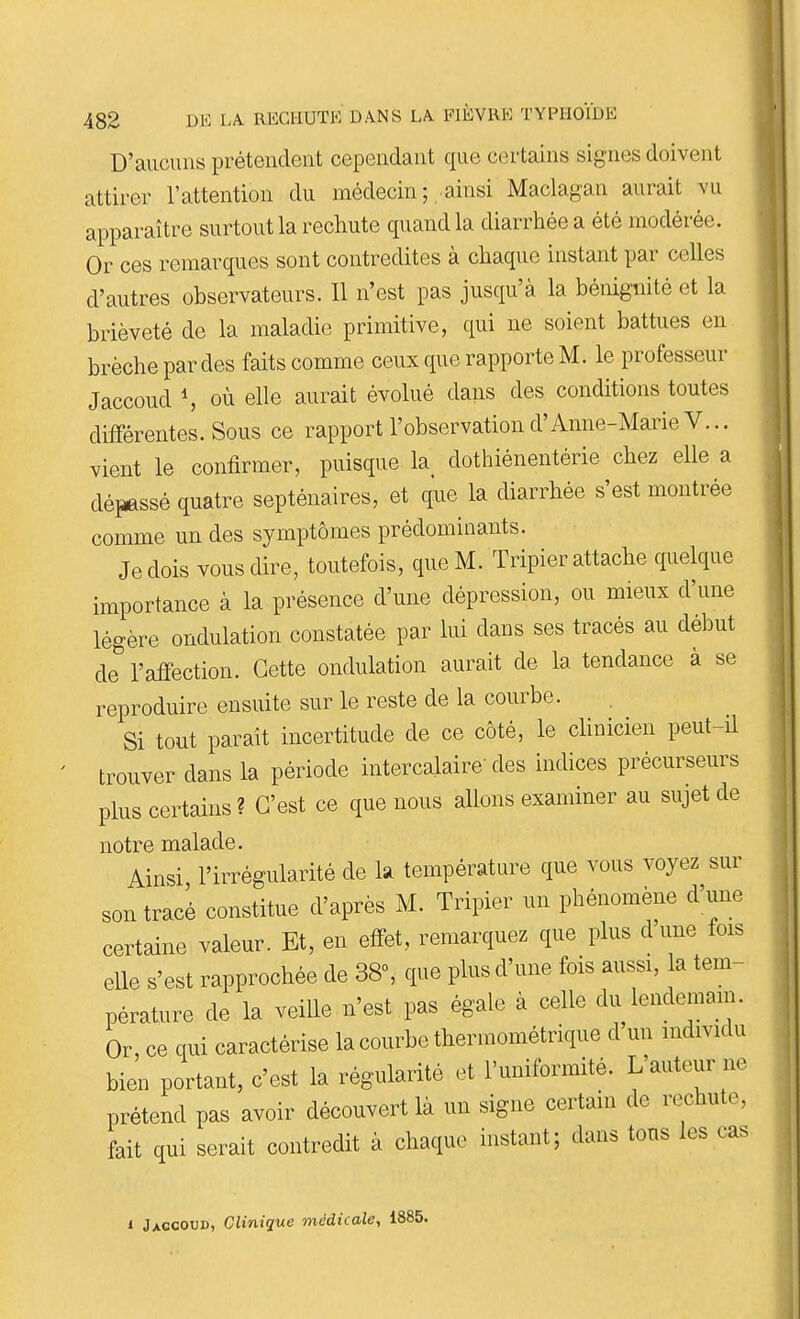 D'aucuns prétendent cependant que certains signes doivent attirer l'attention du médecin ; , ainsi Maclagan aurait vu apparaître surtout la rechute quand la diarrhée a été modérée. Or ces remarques sont contredites à chaque instant par celles d'autres observateurs. 11 n'est pas jusqu'à la bénignité et la brièveté de la maladie primitive, qui ne soient battues en brèche par des faits comme ceux que rapporte M. le professeur Jaccoud S où elle aurait évolué dans des conditions toutes différentes. Sous ce rapport l'observation d'Anne-Marie V... vient le confirmer, puisque la^ dothiénentérie chez elle a dépassé quatre septénaires, et que la diarrhée s'est montrée comme un des symptômes prédominants. Je dois vous dire, toutefois, que M. Tripier attache quelque importance à la présence d'une dépression, ou mieux d'une légère ondulation constatée par lui dans ses tracés au début de l'atfection. Cette ondulation aurait de la tendance à se reproduire ensuite sur le reste de la courbe. Si tout paraît incertitude de ce côté, le clinicien peut-il trouver dans la période intercalaire' des indices précurseurs plus certains ? C'est ce que nous allons examiner au sujet de notre malade. Ainsi l'irrégularité de k température que vous voyez sur son tracé constitue d'après M. Tripier un phénomène d'une certaine valeur. Et, en effet, remarquez que plus d'une fois elle s'est rapprochée de 38°, que plus d'une fois aussi, la tem- pérature de la veille n'est pas égale à celle du lendemain. Or, ce qui caractérise la courbe thermométrique d'un individu bien portant, c'est la régularité et l'uniformité. L'auteur ne prétend pas avoir découvert là un signe certain de rechute, fait qui serait contredit à chaque instant; dans tons les cas 1 Jaccoud, Clinique médicale, 1885.