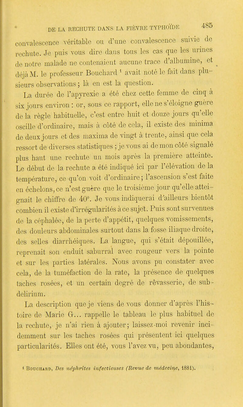 convalescence véritable ou d'une convalescence suivie^ de rechute. Je puis vous dire dans tous les cas que les urines de notre malade ne contenaient aucune trace d'albumine, et déjà M. le professeur Bouchard * avait noté le fait dans plu- sieurs observations ; là en est la question. La durée de l'apyrexie a été chez cette femme de cinq à six jours environ: or, sous ce rapport, elle ne s'éloigne guère de la règle habituelle, c'est entre huit et douze jours qu'elle oscille d'ordinaire, mais à côté de cela, il existe des minima de deux jours et des maxima de vingt à trente, ainsi que cela ressort de diverses statistiques ; je vous ai de mon côté signalé plus haut une rechute un mois après la première atteinte. Le début de la rechute a été indiqué ici par l'élévation de la température, ce qu'on voit d'ordinaire; l'ascension s'est faite en échelons, ce n'est guère que le troisième jour qu'elle attei- gnait le chiffre de 40°. Je vous indiquerai d'ailleurs bientôt combien il existe d'irrégularités à ce sujet. Puis sont survenues de la céphalée, de la perte d'appétit, quelques vomissements, des douleurs abdominales surtout dans la fosse iliaque droite, des selles diarrhéiques. La langue, qui s'était dépouillée, reprenait son enduit saburral avec rougeur vers la pointe et sur les parties latérales. Nous avons pu constater avec cela, de la tuméfaction de la rate, la présence de quelques taches rosées, et un certain degré de rêvasserie, de sub- delirium. La description que je viens de vous donner d'après l'his- toire de Marie G... rappelle le tableau le plus habituel de la rechute, je n'ai rien à ajouter; laissez-moi revenir inci- demment sur les taches rosées qui présentent ici quelques particularités. Elles ont été, vous l'avez vu, peu abondantes, 1 Bouchard, Des néphrites infectieuses (Revue de médecine, 1881).