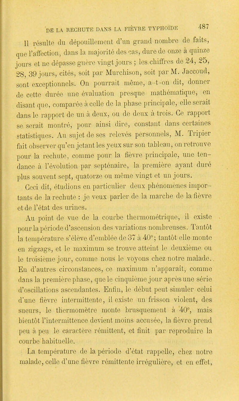 Il résulte du dépouillement d'un grand nombre de faits, que l'affection, dans la majorité des cas, dure de onze à quinze jours et ne dépasse guère vingt jours ; les. chiffres de 24, 25, 28, 39 jours, cités, soit par Murcliison, soit par M. Jaccoud, sont exceptionnels. On pourrait même, a-t-on dit, donner de cette durée une évaluation presque mathématique, en disant que, comparée à celle de la phase principale, elle serait dans le rapport de un à deux, ou de deux à trois. Ce rapport se serait montré, pour ainsi dire, constant dans certaines statistiques. Au sujet de ses relevés pérsonnels, M. Tripier fait observer qu'en jetant les yeux sur son tableau, on retrouve pour la rechute, comme pour la fièvre principale, une ten- dance à l'évolution par septénaire, la première ayant duré plus souvent sept, quatorze ou même vingt et un jours. Ceci dit, étudions en particuUer deux phénomènes impor- tants de la rechute : je veux parler de la marche de la fièvre et de l'état des urines. Au point de vue de la courbe thermométrique, il existe pour la période d'ascension des variations nombreuses. Tantôt la température s'élève d'emblée de 37 à 40°; tantôt elle monte en zigzags, et le maximum se trouve atteint le deuxième ou le troisième jour, comme nous le voyons chez notre malade.. En d'autres circonstances, ce maximum n'apparaît, comme dans la première phase, que le cinquième jour après une série d'oscillations ascendantes. Enfin, le début peut simuler celui d'une fièvre intermittente, il existe un frisson violent, des sueurs, le thermomètre monte brusquement à 40°, mais bientôt l'intermittence devient moins accusée, la fièvre prend peu à peu le caractère rémittent, et finit par reproduire la courbe habituelle. La température de la période d'état rappelle, chez notre malade, celle d'une fièvre rémittente irrégulière, et en effet,