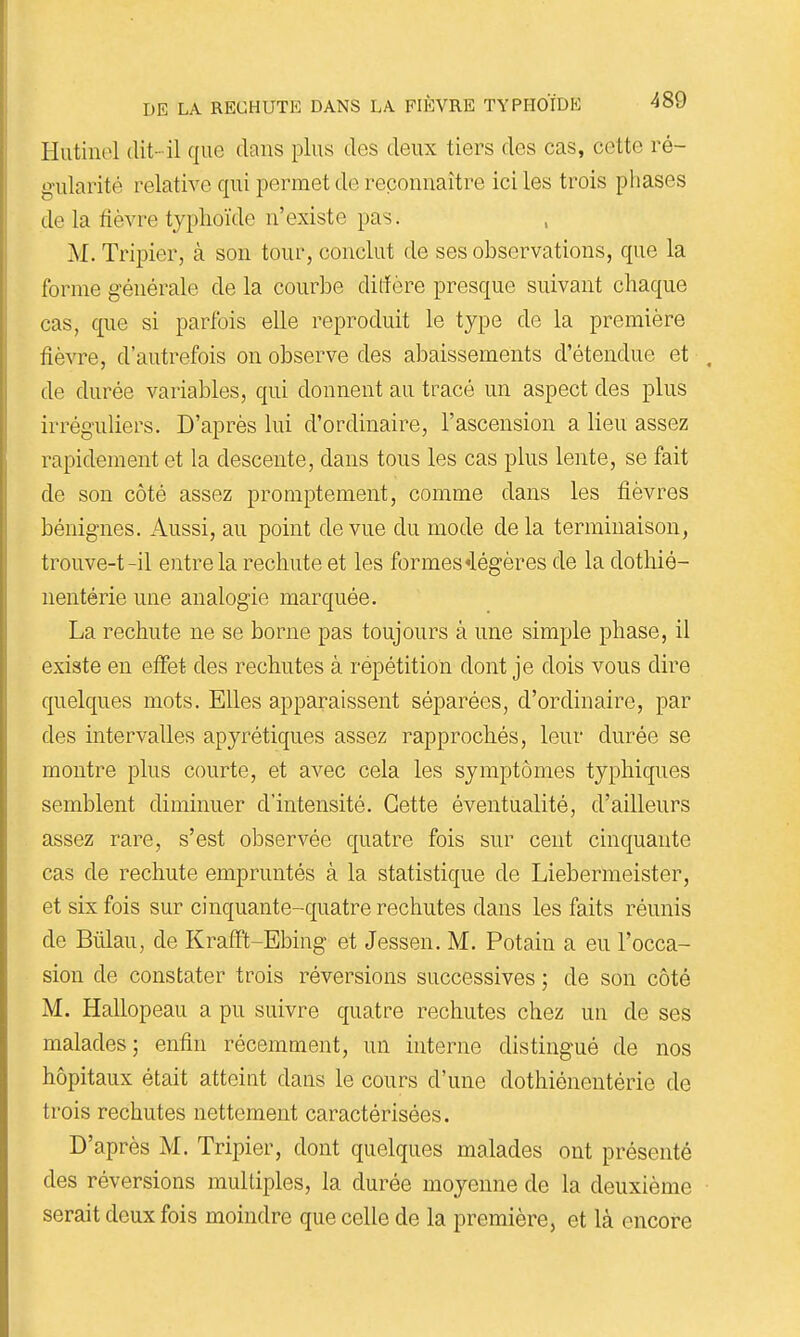 Hutinol dit-il que clans plus des deux tiers des cas, cette ré- gularité relative qui permet de reconnaître ici les trois phases de la fièvre typhoïde n'existe pas. M. Tripier, à son tour, conclut de ses observations, que la forme générale de la courbe dilfère presque suivant chaque cas, que si parfois elle reproduit le type de la première fièvre, d'autrefois on observe des abaissements d'étendue et . de durée variables, qui donnent au tracé un aspect des plus irréguliers. D'après lui d'ordinaire, l'ascension a lieu assez rapidement et la descente, dans tous les cas plus lente, se fait de son côté assez promptement, comme dans les fièvres bénignes. Aussi, au point de vue du mode de la terminaison, trouve-t-il entre la rechute et les formes «légères de la dothié- nentérie une analogie marquée. La rechute ne se borne pas toujours à une simple phase, il existe en effet des rechutes à répétition dont je dois vous dire quelques mots. Elles apparaissent séparées, d'ordinaire, par des intervalles apyrétiques assez rapprochés, leur durée se montre plus courte, et avec cela les symptômes typhiques semblent diminuer d'intensité. Cette éventualité, d'ailleurs assez rare, s'est observée quatre fois sur cent cinquante cas de rechute empruntés à la statistique de Liebermeister, et six fois sur cinquante-quatre rechutes dans les faits réunis de Bûlau, de Krafft-Ebing et Jessen. M. Potain a eu l'occa- sion de constater trois réversions successives ; de son côté M. Hallopeau a pu suivre quatre rechutes chez un de ses malades; enfin récemment, un interne distingué de nos hôpitaux était atteint dans le cours d'une dothiénentérie de trois rechutes nettement caractérisées. D'après M. Tripier, dont quelques malades ont présenté des réversions multiples, la durée moyenne de la deuxième serait deux fois moindre que celle de la première, et là encore