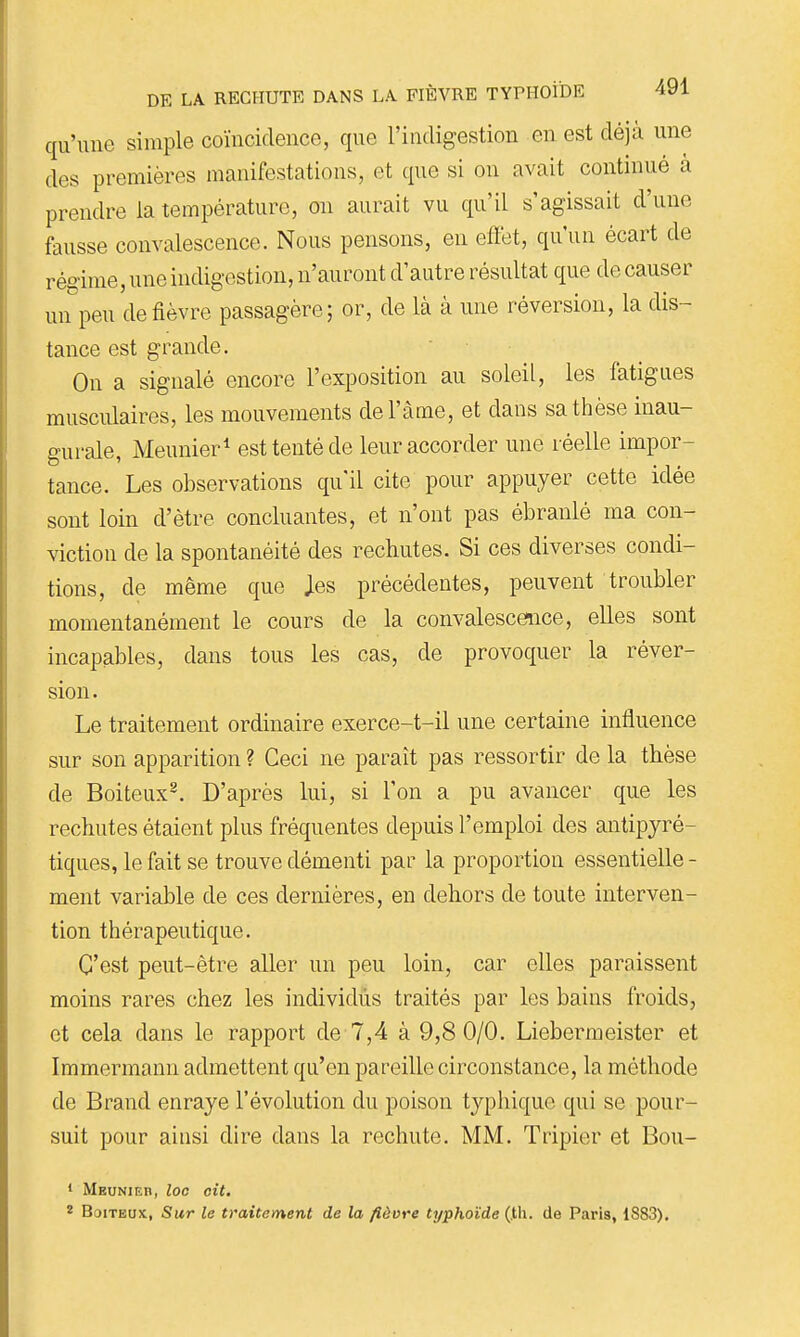 qu'une simple coïncidence, que l'indigestion en est déjà une des premières manifestations, et que si on avait continué à prendre la température, ou aurait vu qu'il s'agissait d'une fausse convalescence. Nous pensons, en effet, qu'un écart de régime, une indigestion, n'auront d'autre résultat que de causer un peu de fièvre passagère; or, de là à une réversion, la dis- tance est grande. On a signalé encore l'exposition au soleil, les fatigues musculaires, les mouvements del'àme, et dans sa thèse inau- gurale, Meunier* est tenté de leur accorder une réelle impor- tance. Les observations qu'il cite pour appuyer cette idée sont loin d'être concluantes, et n'ont pas ébranlé ma con- viction de la spontanéité des rechutes. Si ces diverses condi- tions, de même que Jes précédentes, peuvent troubler momentanément le cours de la convalescence, elles sont incapables, dans tous les cas, de provoquer la réver- sion. Le traitement ordinaire exerce-t-il une certaine influence sur son apparition ? Ceci ne paraît pas ressortir de la tkèse de Boiteux^. D'après lui, si l'on a pu avancer que les rechutes étaient plus fréquentes depuis l'emploi des antipyré- tiques, le fait se trouve démenti par la proportion essentielle - ment variable de ces dernières, en dehors de toute interven- tion thérapeutique. C'est peut-être aller un peu loin, car elles paraissent moins rares chez les individus traités par les bains froids, et cela dans le rapport de 7,4 à 9,8 0/0. Liebermeister et Immermann admettent qu'en pareille circonstance, la méthode de Brand enraye l'évolution du poison typhique qui se pour- suit pour aiusi dire dans la rechute. MM. Tripier et Bou- • Meunieb, loc oit. 2 Boiteux, Sur le traitement de la fièvre typhoïde (.th. de Paris, 1883).