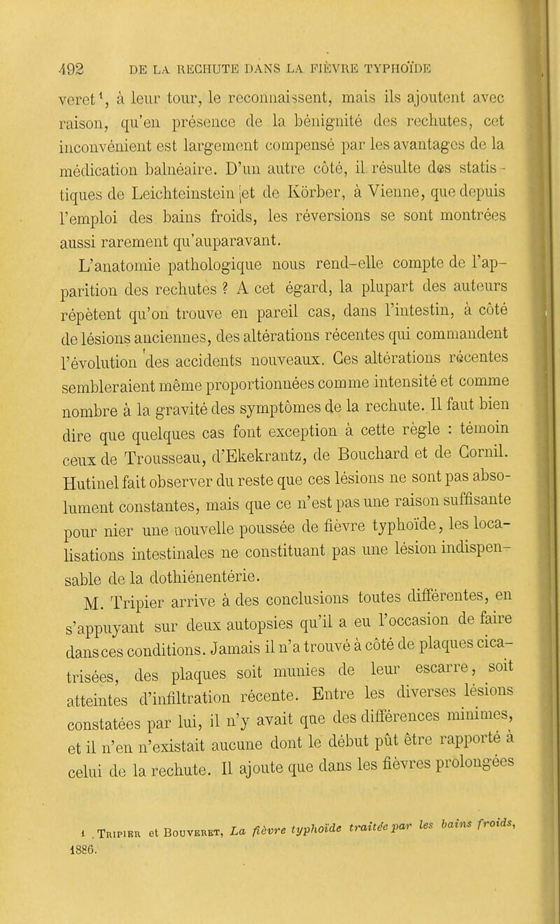 veret\ à leur tour, le reconnaissent, mais ils ajoutent avec raison, qu'en présence de la bénignité des rechutes, cet inconvénient est largement compensé par les avantages de la médication balnéaire. D'un autre côté, il.résulte des statis- tiques de Leichteinstein |et de Kôrber, à Vienne, que depuis l'emploi des bains froids, les réversions se sont montrées aussi rarement qu'auparavant. L'anatomie pathologique nous rend-elle compte de l'ap- parition des rechutes ? A cet égard, la plupart des auteurs répètent qu'on trouve en pareil cas, dans l'intestin, à côté de lésions anciennes, des altérations récentes qui commandent l'évolution 'des accidents nouveaux. Ces altérations récentes sembleraient même proportionnées comme intensité et comme nombre à la gravité des symptômes de la rechute. 11 faut bien dire que quelques cas font exception à cette règle : témoin ceux de Trousseau, d'Ekekrantz, de Bouchard et de Gornil. Hutinelfait observer du reste que ces lésions ne sont pas abso- lument constantes, mais que ce n'est pas une raison suffisante pour nier une nouvelle poussée de fièvre typhoïde, les loca- lisations intestinales ne constituant pas une lésion indispen- sable de la dothiénentérie. M. Tripier arrive à des conclusions toutes différentes, en s'appuyaiit sur deux autopsies qu'il a eu l'occasion de faire dans ces conditions. Jamais il n'a trouvé à côté de plaques cica- trisées, des plaques soit munies de leur escarre, soit atteintes d'infiltration récente. Entre les diverses lésions constatées par lui, il n'y avait que des différences mimmes, et il n'en n'existait aucune dont le début put être rapporté a celui de la rechute. Il ajoute que dans les fièvres prolongées 1 .Tripier et Bouveret, La fièvre typhoïde traitée par les bains froids, 1886.