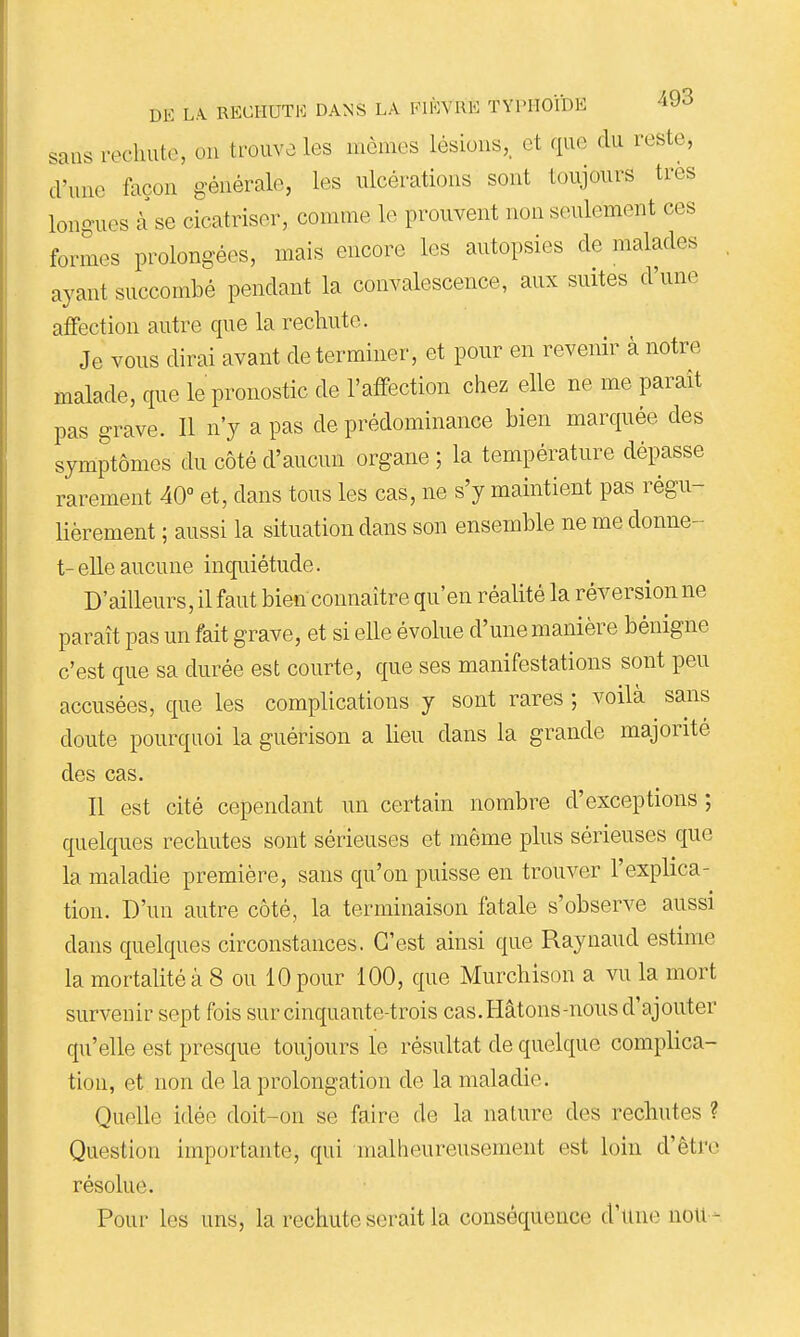 sans rechute, on trouva les mômes lésions,, et que du reste, d'une façon générale, les ulcérations sont toujours très longues à se cicatriser, comme le prouvent non seulement ces formes prolongées, mais encore les autopsies de malades ayant succombé pendant la convalescence, aux suites d'une affection autre que la rechute. Je vous dirai avant de terminer, et pour en revenir à notre malade, que le pronostic de l'affection chez elle ne me paraît pas grave. Il n'y a pas de prédominance bien marquée des symptômes du côté d'aucun organe ; la température dépasse rarement 40° et, dans tous les cas, ne s'y maintient pas régu- lièrement ; aussi la situation dans son ensemble ne me donne- t- elle aucune inquiétude. D'ailleurs, il faut bien connaître qu'en réalité la réversion ne paraît pas un fait grave, et si eUe évolue d'une manière bénigne c'est que sa durée est courte, que ses manifestations sont peu accusées, que les complications y sont rares ; voilà sans doute pourquoi la guérison a lieu dans la grande majorité des cas. Il est cité cependant un certain nombre d'exceptions ; quelques rechutes sont sérieuses et même plus sérieuses que la maladie première, sans qu'on puisse en trouver l'explica- tion. D'un autre côté, la terminaison fatale s'observe aussi dans quelques circonstances. C'est ainsi que Raynaud estime la mortalité à 8 ou 10 pour 100, que Murchison a vu la mort survenir sept fois sur cinquante-trois cas. Hâtons-nous d'ajouter qu'elle est presque toujours le résultat de quelque complica- tion, et non de la prolongation de la maladie. Quelle idée doit-on se faire de la nature des rechutes ? Question importante, qui malheureusement est loin d'être résolue. Pour les uns, la rechute serait la conséquence d'une non-