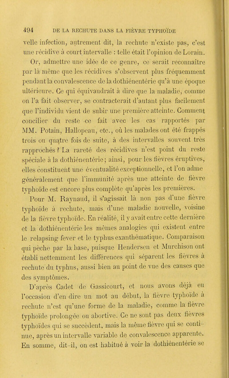 velle infection, autrement dit, la rechute n'existe pas, c'est une récidive à court intervalle : telle était l'opinion de Lorain. Or, admettre une idée de ce genre, ce serait reconnaître par là même que les récidives s'observent plus fréquemment pendant la convalescence de la dothiénentérie qu'à une époque ultérieure. Ce qui équivaudrait à dire que la maladie, comme on l'a fait observer, se contracterait d'autant plus facilement que l'individu vient de subir une première atteinte. Gomment concilier du reste ce fait avec les cas rapportés par ]\IM. Potain, Hallopeau, etc., où les malades ont été frappés trois ou quÊ^tre fois de suite, à des intervalles souvent très rapprochés ? La rareté des récidives n'est point du reste spéciale à la dothiénentérie; ainsi, pour les fièvres éruptives, elles constituent une éventualité exceptionnelle, et l'on adme généralement que l'immunité après une atteinte de fièvre typhoïde est encore plus complète qu'après les premières. Pour M. Raynaud, il s'agissait là non pas d'une fièvre typhoïde à rechute, mais d'une maladie nouvelle, voisine de la fièvre typhoïde. En réalité, il y avait entre cette dernière et la dothiénentérie les mêmes analogies qui existent entre le relapsing fever et le typhus exanthématique. Comparaison qui pèche par la base, puisque liendersen et Murchison ont établi nettemment les difterences qui séparent les fièvres à rechute du typhus, aussi bien au point de vue des causes que des symptômes. D'après Cadet de Gassicourt, et nous avons déjà eu l'occasion d'en dire un mot au début, la fièvre typhoïde à rechute n'est qu'une forme de la maladie, comme la fièvre typhoïde prolongée ou abortive. Ce ne sont pas deux fièvres typhoïdes qui se succèdent, mais la même fièvre qui se conti- nue, après un intervalle variable de convalescence apparente. En somme, dit-il, on est habitué à voir la dothiénentérie se