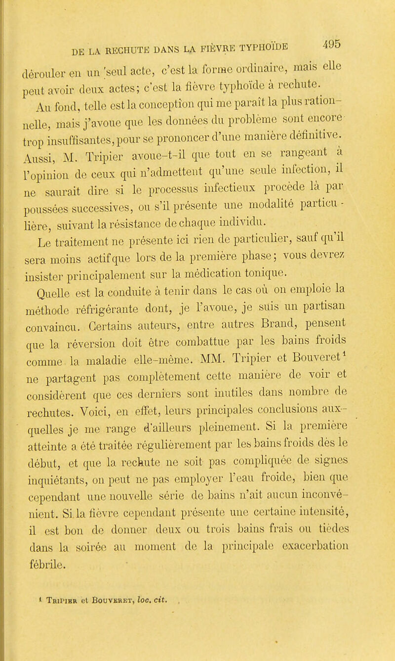 dérouler en im [seiû acte, c'est la forme ordinaire, mais eUe peut avoir deux actes; c'est la fièvre typhoïde à rechute. Au fond, telle est la conception qui me paraît la plus ration- nelle, mais j'avoue que les données du problème sont encore trop insuffisantes, pour se prononcer d'une manière définitive. Aussi, M. Tripier avoue-t-il que tout en se rangeant à l'opinion de ceux qui n'admettent qu'une seule infection, il ne saurait dire si le processus infectieux procède là par poussées successives, ou s'il présente une modalité particu- lière, suivant la résistance de chaque individu. Le traitement ne présente ici rien de particulier, sauf qu'il sera moins actif que lors de la première phase; vous devrez insister principalement sur la médication tonique. Quelle est la conduite à tenir dans le cas où on emploie la méthode réfrigérante dont, je l'avoue, je suis un partisan convaincu. Certains auteurs, entre autres Brand, pensent que la réversion doit être combattue par les bains froids comme la maladie elle-même. MM. Tripier et Bouveret^ ne partagent pas complètement cette manière de voir et considèrent que ces derniers sont inutiles dans nombre de rechutes. Voici, en effet, leurs principales conclusions aux- quelles je me range d'ailleurs pleinement. Si la première atteinte a été traitée régulièrement par les bains froids dès le début, et que la rechute ne soit pas compHquée de signes inquiétants, on peut ne pas employer l'eau froide, bien que cependant une nouvelle série de bains n'ait aucun inconvé- nient. Si.la fièvre cependant présente une certaine intensité, il est bon de donner deux ou trois bains frais ou tièdes dans la soirée au moment de la principale exacerbation fébrile. 1 Tripier el Bouvbreï, loo. cit.