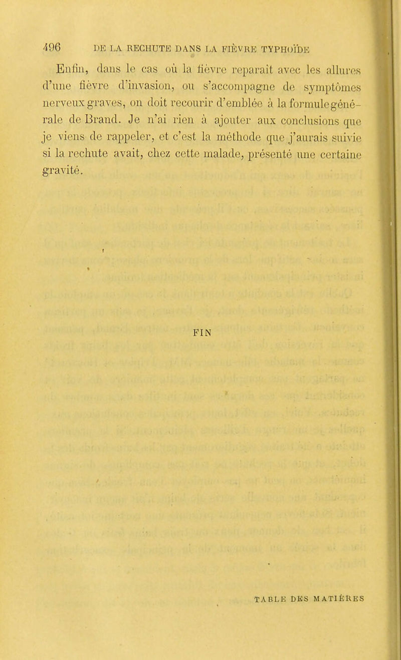 Entiii, dans le cas où la lièvre reparaît avec les allures d'une fièvre d'invasion, ou s'accompagne de symptômes nerveux graves, on doit recourir d'emblée à la formule géné- rale de Brand. Je n'ai rien à ajouter aux conclusions que je viens de rappeler, et c'est la méthode que j'aurais suivie si la rechute avait, chez cette malade, présenté une certaine gravité. FIN TABLK DKS MATIÈRES