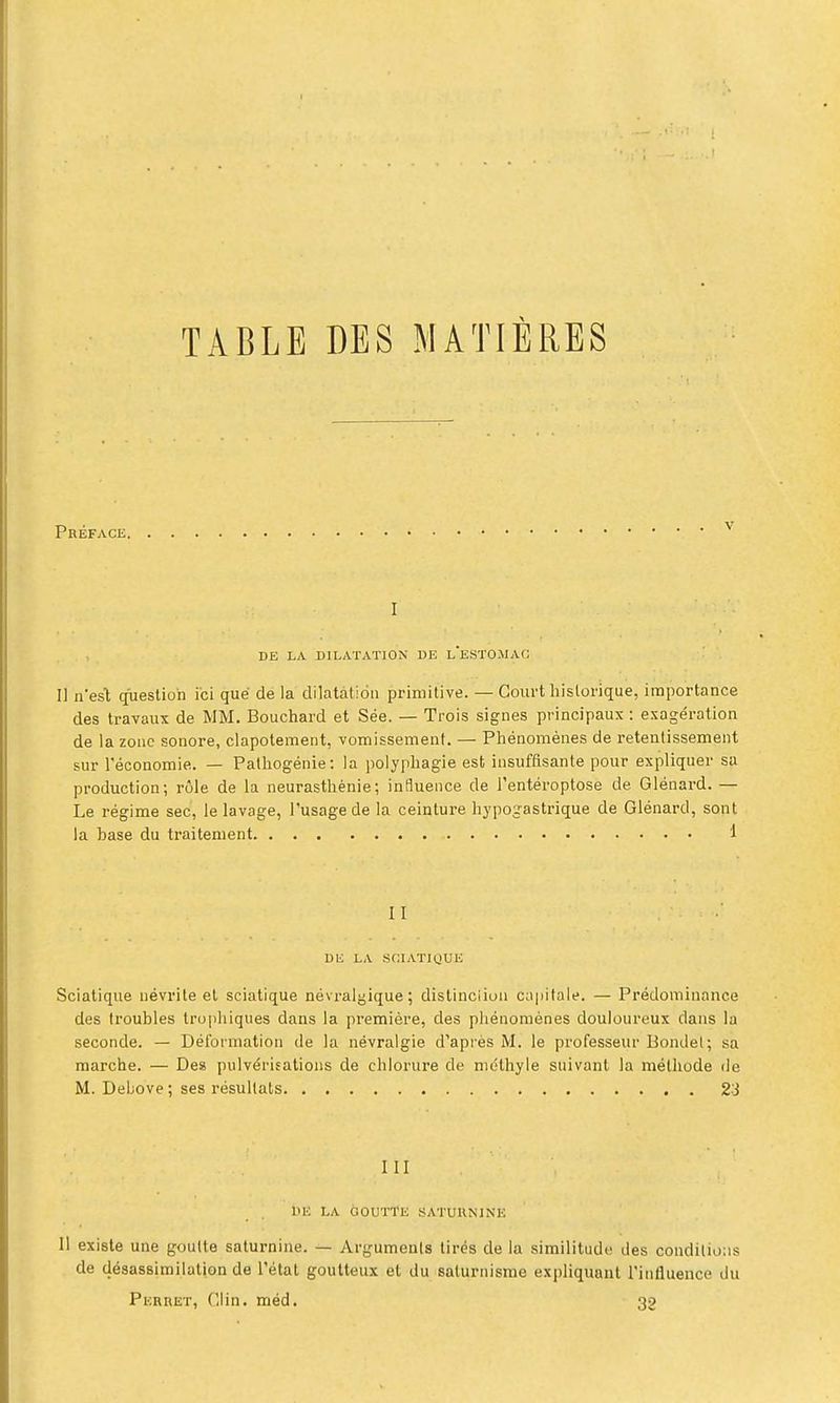 Préf, V DE LA DILATATION DE L ESTOMAC Il n'esl question ici que de la dilatation primitive. — Court historique, importance des travaux de MM. Bouchard et Sée. — Trois signes principaux : exagération de la zone sonore, clapotement, vomissement. — Phénomènes de retentissement sur l'économie. — Patliogénie : la polyphagie est insuffisante pour expliquer sa production; rôle de la neurasthénie; influence de i'entéroptose de Glénard. — Le régime sec, le lavage, l'usage de la ceinture hjpogastrique de Glénard, sont la base du traitement 1 II DE LA SCIATIClUE Sciatique névrite et sciatique névralgique; distinciioii ciipifale. — Prédominance des troubles truphiques dans la première, des phénomènes douloureux dans la seconde. — Déformation de la névralgie d'après M. le professeur Bondel; sa marche. — Des pulvérisations de chlorure de mdthyle suivant la méthode de M. Debove ; ses résultats 23 III liIC LA GOUTTE SATURNINE 11 existe une goutte saturnine. — Arguments tirés de la similitude des conditions de désassimilation de l'état goutteux et du saturnisme expliquant l'influence du Perret, Clin. méd. 32
