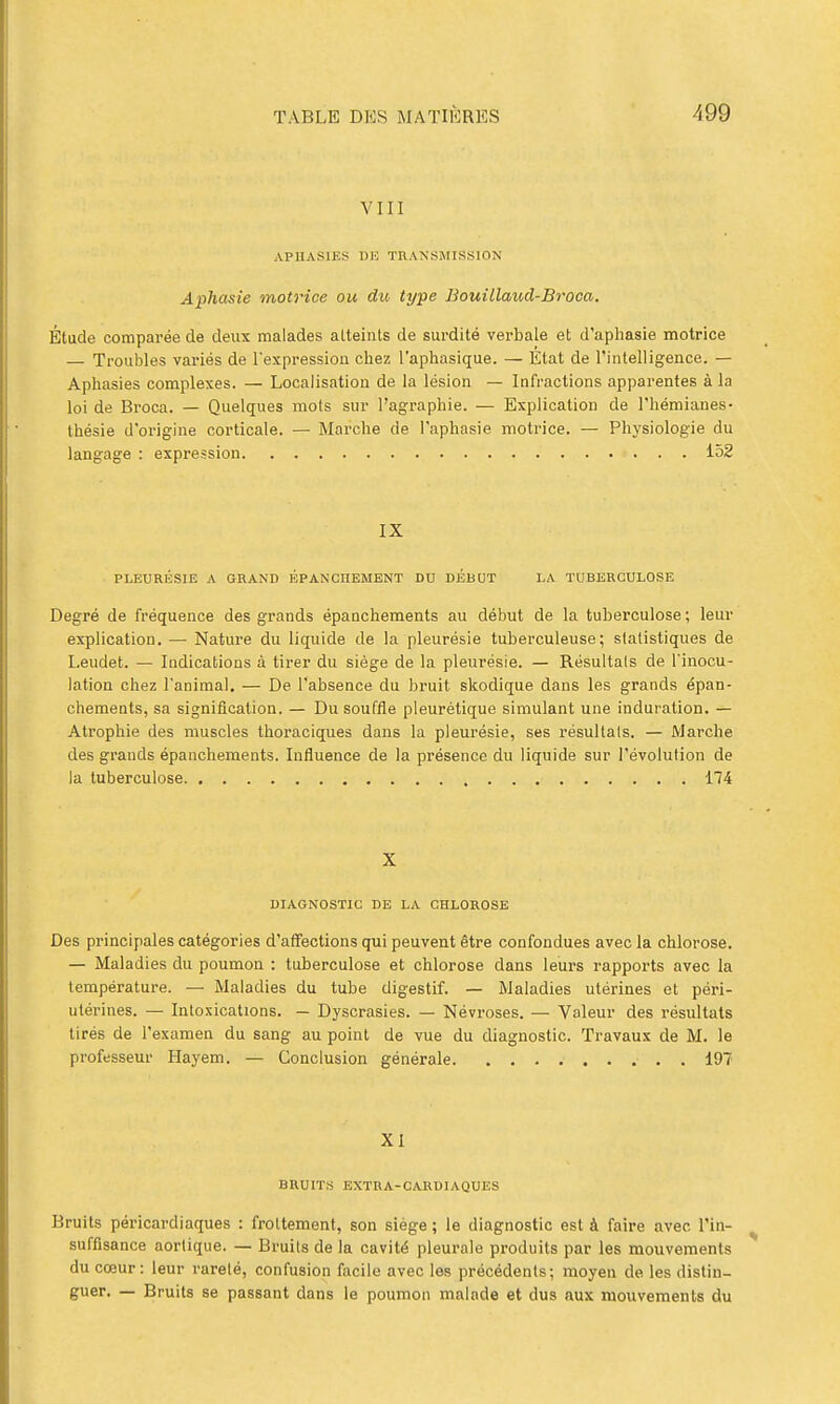 VIII APHASIES DE TRANSMISSION Aphasie motrice ou du. type Bouillaud-Broca. Étude comparée de deux malades atteints de surdité verbale et d'apliasie motrice — Troubles variés de l'expression chez l'aphasique. — État de l'intelligence. — Aphasies complexes. — Localisation de la lésion — Infractions apparentes à la loi de Broca. — Quelques mots sur l'agraphie. — Explication de l'hémianes- thésie d'origine corticale. — Marche de l'aphasie motrice. — Physiologie du langage : expression 152 IX PLEURÉSIE A GRAND ÉPANCnEMENT DU DÉBUT LA TUBERCULOSE Degré de fréquence des grands épanchements au début de la tuberculose ; leur explication. — Nature du liquide de la pleurésie tuberculeuse; statistiques de Leudet. — Indications à tirer du siège de la pleurésie. — Résultais de Tinocu- lation chez l'animal. — De l'absence du bruit skodique dans les grands épan- chements, sa signification. — Du souffle pleurétique simulant une induration. — Atrophie des muscles thoraciques dans la pleurésie, ses résultais. — Marche des grands épanchements. Influence de la présence du liquide sur l'évolution de la tuberculose 174 X DIAGNOSTIC DE LA CHLOROSE Des principales catégories d'atfections qui peuvent être confondues avec la chlorose. — Maladies du poumon : tuberculose et chlorose dans leurs rapports avec la température. — Maladies du tube digestif. — Maladies utérines et péri- utérines. — Intoxications. — Dyscrasies. — Névroses. — Valeur des résultats tirés de l'examen du sang au point de vue du diagnostic. Travaux de M. le professeur Hayem. — Conclusion générale 197 XI BRUITS EXTRA-CARDIAQUES Bruits péricardiaques : frottement, son siège ; le diagnostic est à faire avec l'in- sufiisance aortique. — Bruits de la cavité pleurale produits par les mouvements du cœur: leur rareté, confusion facile avec les précédents; moyen de les distin- guer. — Bruits se passant dans le poumon malade et dus aux mouvements du