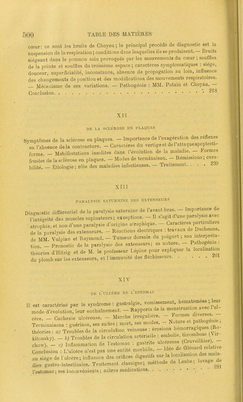 cœur: ce sont les bruits de Choyau ; le principal procédé de diagnostic est ia suspension de la respiration ; conditions dans lesquelles ils se produisent.— Bruits siégeant dans le poumon sain provoqués par les mouvements du cœur ; souffles de la pointe et souffles du troisième espace ; caractères symptomaliques : siège, douceur, superflcialité, inconstance, absence de propagation au loin, influence des changements de position et des modidcations des mouvements respiratoires. — Mécanisme, de ces variations. — Pathogénie : MM. Potain et Choyau. — Conclusion '.218 XII DE LA SCLÉROSE EN PLAQUES Symptômes de la sclérose en plaques. - Importance de l'exagération des réflexes en l'absence delà contracture. - Caractères du vertigeet del'attaqueapoplecti- forme - Manifestations insolites dans l'évolution de la ijialadie. - Formes frustes de la sclérose en plaques. - Modes de terminaison. - Rémissions ; cura- bilité. — Ètiologie; rôle des maladies infectieuses. — Traitement. . . . xicfy XIII PARALYSIE SATURNINE DES EXTENSEURS Dia.-nostic différentiel de la paralysie saturnine de l'avant bras. - Importance de nnté-rité des muscles supinateurs; exceptions. - Il s'agit d'une paralysie avec atrophie, et non dune paralysie d'origine alrophique. - Caractères particuliers de la paralysie des extenseurs. - Réactions électriques : travaux de Duchenne, de MM Vulpian et Raymond. - Tumeur dorsale du poignet ; son interpréta- tion - Pronostic de la paralysie des extenseurs; sa nature. - Pathogen.e : théories d-Hitzig et de M. le professeur Lépine pour expliquer la localisation du plomb sur les extenseurs, et l immunité des fléchisseurs XIV DE l'ulcère de l'estomac Il est caractérisé par le syndrome : gastralgie, vomissement. ^«^^«^ '^^^ mode d'évolution, leur enchaînement. - Rapports de la menstruation avec 1 ul cère. - Cachexie ulcéreuse. - Marche irrégulière, -formes d-verse^'  Terminaisons : guérison, ses suites ; mort, ses modes. - Nature et P^^^og^m^' théories: a) Troubles de la circulation veineuse : érosions J-^^^^'^S^f/^  ldt.nsky). - b) Troubles de la circulation artérielle : embolie, t^--bose 0 ii - chow). - c) Inflammation de l'estomac : gastrite ulcéreuse (Gruve.lh.er) - Conclusion : L'ulcère n'est pas une entité morbide. - Idée .G enard re aW au siège de l'ulcère; influence des orifices digestifs sur la «c.bsalion des n^ila- dies gastro-intestinales. Traitement classique; méthode de Leuhe; lavage^^dc l'estomac; ses inconvénients; autres médications. . • ' , ^