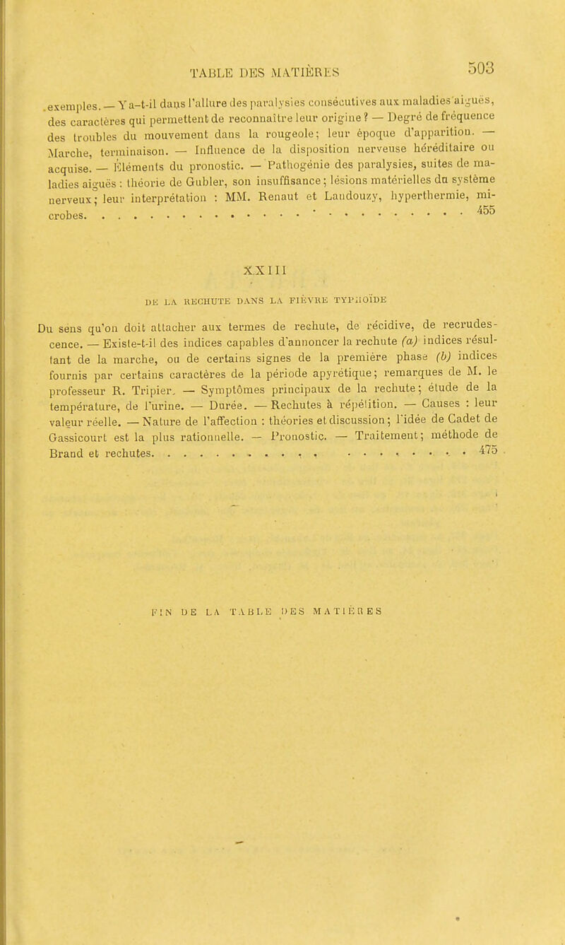 exemples. —Ya-t-il daus l'allure des paralysies consécutives aux maladies'ai^'uës, des caractères qui permettent de recomiaitre leur origine ? — Degré de fréquence des troubles du mouvement dans la rougeole; leur époque d'apparition. — Marche, terminaison. — Influence de la disposition nerveuse héréditaire ou acquise. — Éléments du pronostic. — Pathogénie des paralysies, suites de ma- ladies ain-uës : théorie de Gubler, son insuffisance ; lésions matérielles du système nerveux leur interprétation : MM. Renaut et Laudouzy, hyperthermie, mi- crobes ■ X.X III vu LA. RECHUTE D.\NS L.\ FIIÏVKE TYl^ilOÏDE Du sens qu'on doit attacher aux termes de rechute, de récidive, de recrudes- cence. — Exisle-t-il des indices capables d'annoncer la rechute (a) indices résul- tant de la marche, ou de certains signes de la première phase (b) indices fournis par certains caractères de la période apyrétique; remarques de M. le professeur R. Tripier, — Symptômes principaux de la rechute; étude de la température, de l'urine, — Durée. —Rechutes à répétition. — Causes : leur valeur réelle, — Nature de l'affection : théories et discussion ; l'idée de Cadet de Gassicourt est la plus rationnelle. — Pronostic. — Traitement; méthode de Brand et rechutes . 4/0 K 1 N U E LA T A U I. E DES MATIÈRES