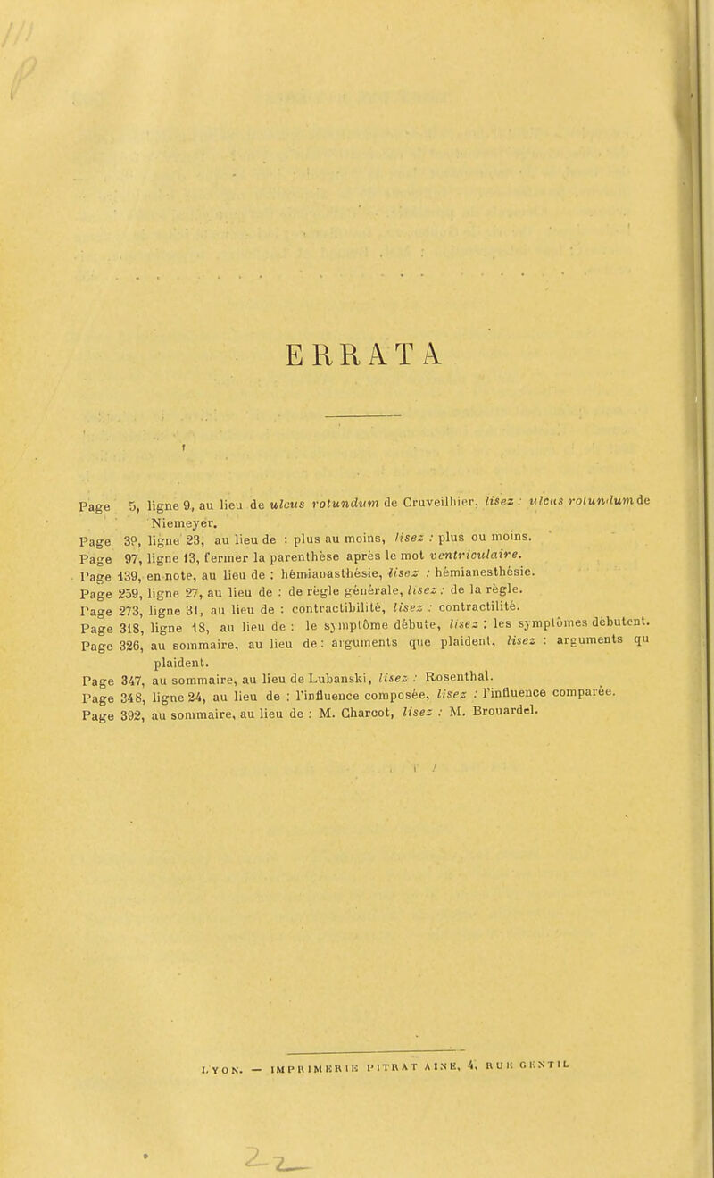 ERRATA Page 5, ligne9, au lieu de ulcus rotundum ùo Cruveilliier, lisez: ulcus rotumlumàe Niemeyër. Page 39, ligne 23, au lieu de : plus au moins, lise: : plus ou moins. Page 97, ligne 13, fermer la parenthèse après le mol ventriciilaire. Pa^e 139, en note, au lieu de : lièmianasthésie, lisez : hémianesthésie. Page 259, ligne 27, au lieu de : de règle générale. Usez : de la règle. Page 273, ligne 31, au lieu de : contraclibilitè, lisez : conlractililé. Page 318, ligne 18, au lieu de : le symptôme débute, lisez : les symptômes débutent. Page 326, au sommaire, au lieu de : arguments que plaident, lisez : arguments qu plaident. Page 347, au sommaire, au lieu de Lubanslii, lisez : Rosenthal. Page 34S, ligne 24, au lieu de : l'influence composée, lisez : l'influence comparée. Page 392, au sommaire, au lieu de : M. Gharcot, lisez : M. Brouardel. I. Y O N. — O li N T I L