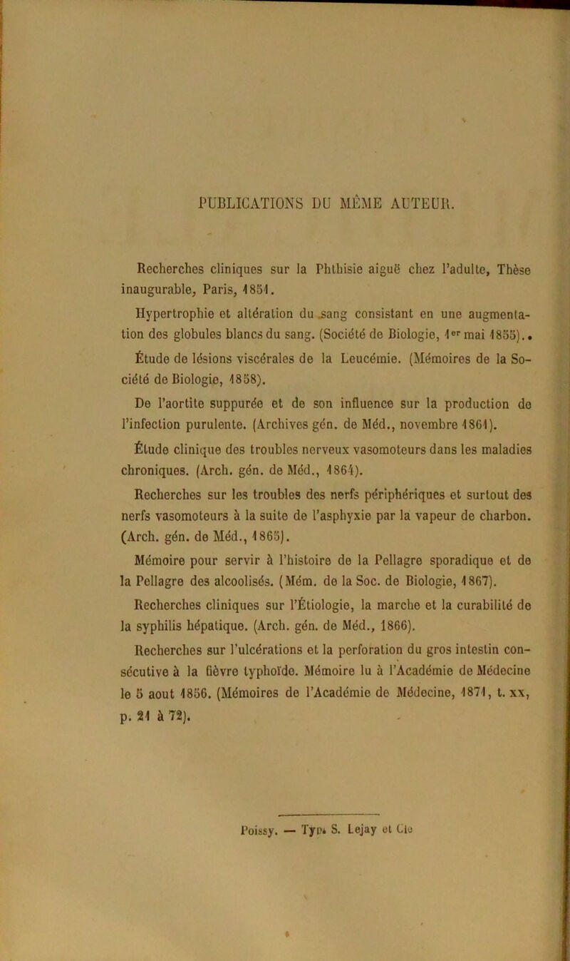 PUBLICATIONS DU MÊME AUTEUR. Recherches cliniques sur la Phthisie aiguë chez l’adulte, Thèse inaugurable, Paris, 4851. Hypertrophie et altération du .sang consistant en une augmenta- tion des globules blancs du sang. (Société de Biologie, 1er mai 1855).. Étude de lésions viscérales de la Leucémie. (Mémoires de la So- ciété de Biologie, 4858). De l’aortite suppurée et de son influence sur la production do l’infection purulente. (Archives gén. de Méd., novembre 4861). Étude clinique des troubles nerveux vasomoteurs dans les maladies chroniques. (Arcli. gén. de Méd., 4864). Recherches sur les troubles des nerfs périphériques et surtout des nerfs vasomoteurs à la suite de l’asphyxie par la vapeur de charbon. (Arch. gén. de Méd., 4 865). Mémoire pour servir à l’histoire de la Pellagre sporadique et de la Pellagre des alcoolisés. (Mém. de la Soc. de Biologie, 1867). Recherches cliniques sur l’Étiologie, la marche et la curabilité de la syphilis hépatique. (Arch. gén. de Méd., 1866). Recherches sur l’ulcérations et la perforation du gros intestin con- sécutive à la fièvre lyphoïdo. Mémoire lu à l’Académie de Médecine le 5 août 1856. (Mémoires de l’Académie de Médecine, 1874, t. xx, p. 21 à 72). Poissy. — Tjrp* S. Lejay et Cle »