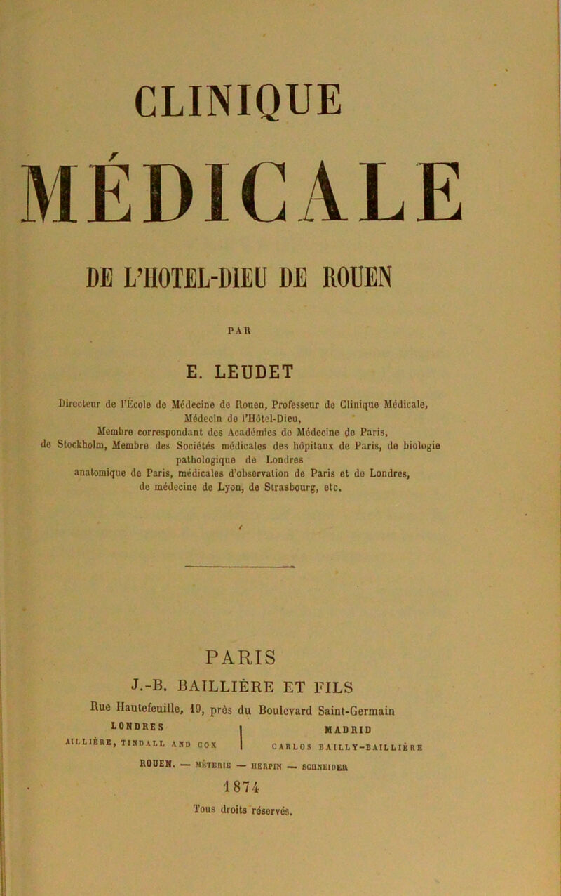 CLINIQUE MÉDICALE DE L’HOTEL-DIEU DE ROUEN PAR E. LEUDET Directeur de l’École do Médecine de Rouen, Professeur do Clinique Médicale, Médecin do l’Hôtel-Dieu, Mombro correspondant des Académies do Médecine do Paris, de Stockholm, Membre des Sociétés médicales des hôpitaux de Paris, de biologie pathologique de Londres anatomique de Paris, médicales d’obsorvation do Paris et de Londres, de médecine do Lyon, do Strasbourg, etc. ! PARIS J.-B. BAILLIÈRE ET FILS Rue Ilautefeuille, 19, près du Boulevard Saint-Germain LONDRES i MADRID AILL1ÈRE, TI ND A L L AND OOX | CARLOS B A I LL Y-B Al L L IÉ R E RODEN, — MÉTER1E — HERFIN — SCUNElnfcR 1874 Tous droits réservés.