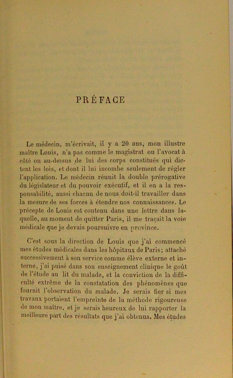 PRÉFACE Le médecin, m’écrivait, il y a 20 ans, mon illustre maître Louis, n’a pas comme le magistrat ou l’avocat à côté ou au-deSsus de lui des corps constitués qui dic- tent les lois, et dont il lui incombe seulement de régler l’application. Le médecin réunit la double prérogative du législateur et du pouvoir exécutif, et il en a la res- ponsabilité, aussi chacun de nous doit-il travailler dans la mesure de ses forces à étendre nos connaissances. Le précepte de Louis est contenu dans une lettre dans la- quelle, au moment de quitter Paris, il me traçait la voie médicale que je devais poursuivre en province. C’est sous la direction de Louis que j’ai commencé mes études médicales dans les hôpitaux de Paris; attaché successivement à son service comme élève externe et in- terne, j’ai puisé dans son enseignement clinique le goût de l’étude au lit du malade, et la conviction de la diffi- culté extrême de la constatation des phénomènes que fournit l’observation du malade. Je serais fier si mes travaux portaient l’empreinte de la méthode rigoureuse de mon maître, et je serais heureux de lui rapporter la meilleure part des résultats que j’ai obtenus. Mes études