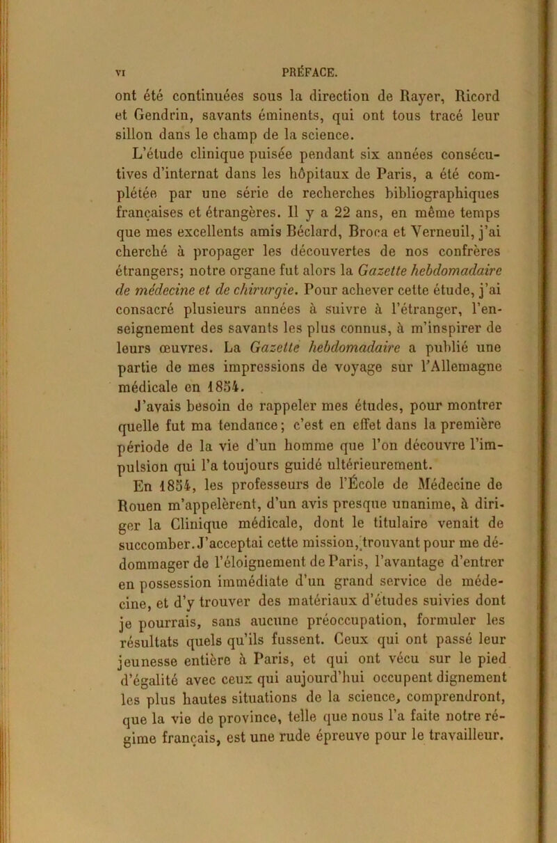 ont été continuées sous la direction de Rayer, Ricord et Gendrin, savants éminents, qui ont tous tracé leur sillon dans le champ de la science. L’étude clinique puisée pendant six années consécu- tives d’internat dans les hôpitaux de Paris, a été com- plétée par une série de recherches bibliographiques françaises et étrangères. 11 y a 22 ans, en même temps que mes excellents amis Béclard, Broca et Yerneuil, j’ai cherché à propager les découvertes de nos confrères étrangers; notre organe fut alors la Gazette hebdomadaire de médecine et de chirurgie. Pour achever cette étude, j’ai consacré plusieurs années à suivre à l’étranger, l’en- seignement des savants les plus connus, à m’inspirer de leurs œuvres. La Gazette hebdomadaire a publié une partie de mes impressions de voyage sur l’Allemagne médicale en 1854. J’avais besoin de rappeler mes études, pour montrer quelle fut ma tendance ; c’est en effet dans la première période de la vie d’un homme que l’on découvre l’im- pulsion qui l’a toujours guidé ultérieurement. En 1854, les professeurs de l’École de Médecine de Rouen m’appelèrent, d’un avis presque unanime, à diri- ger la Clinique médicale, dont le titulaire venait de succomber. J’acceptai cette mission, trouvant pour me dé- dommager de l’éloignement de Paris, l’avantage d’entrer en possession immédiate d’un grand service de méde- cine, et d’y trouver des matériaux d’études suivies dont je pourrais, sans aucune préoccupation, formuler les résultats quels qu’ils fussent. Ceux qui ont passé leur jeunesse entière à Paris, et qui ont vécu sur le pied d’égalité avec ceux qui aujourd’hui occupent dignement les plus hautes situations de la science, comprendront, que la vie de province, telle que nous 1 a faite notre ré- gime français, est une rude épreuve pour le travailleur.